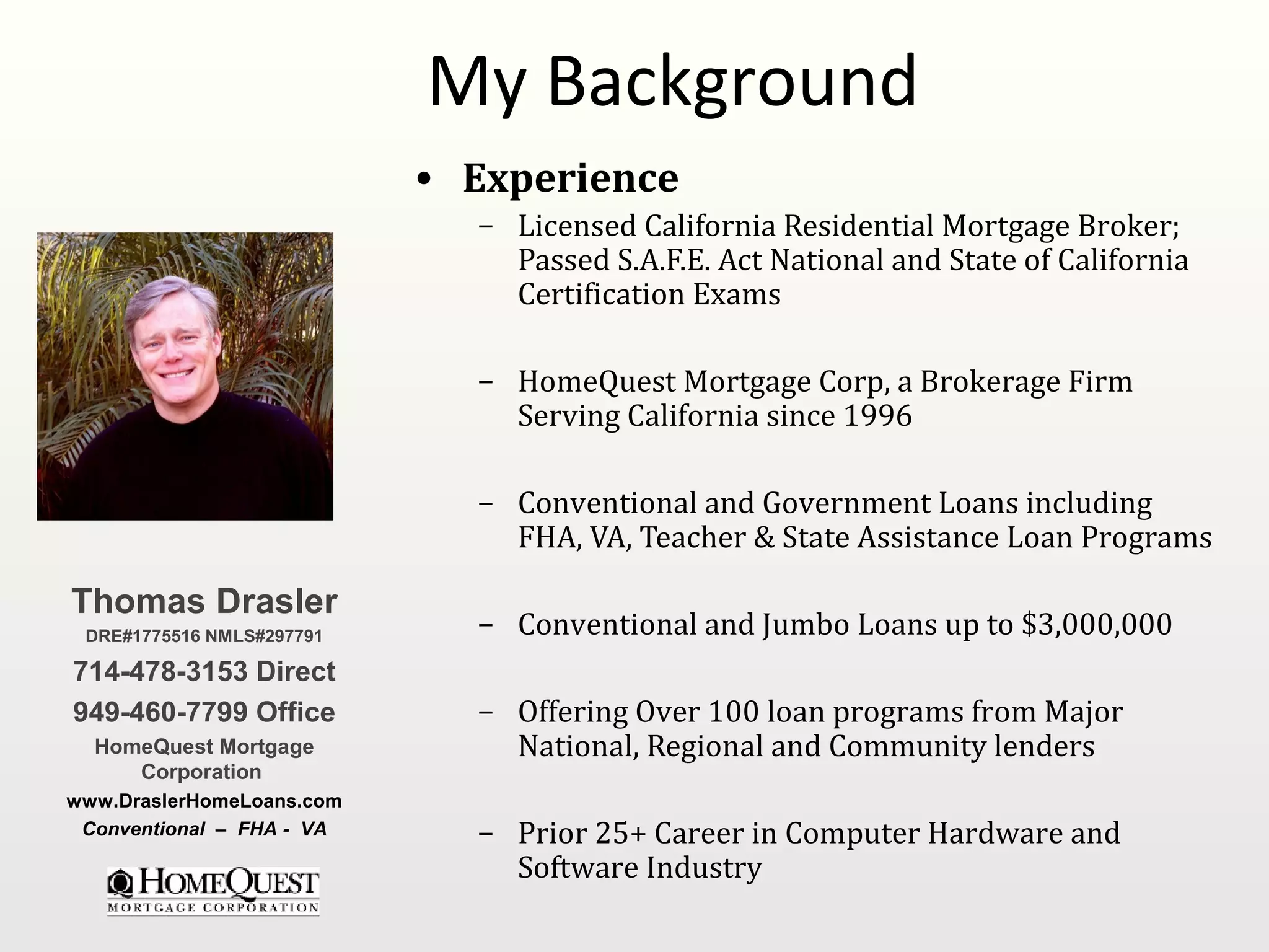 My Background
                           • Experience
                             – Licensed California Residential Mortgage Broker;
                               Passed S.A.F.E. Act National and State of California
                               Certification Exams

                             – HomeQuest Mortgage Corp, a Brokerage Firm
                               Serving California since 1996

                             – Conventional and Government Loans including
                               FHA, VA, Teacher & State Assistance Loan Programs

Thomas Drasler
 DRE#1775516 NMLS#297791     – Conventional and Jumbo Loans up to $3,000,000
714-478-3153 Direct
949-460-7799 Office          – Offering Over 100 loan programs from Major
  HomeQuest Mortgage           National, Regional and Community lenders
     Corporation
www.DraslerHomeLoans.com
 Conventional – FHA - VA     – Prior 25+ Career in Computer Hardware and
                               Software Industry
 