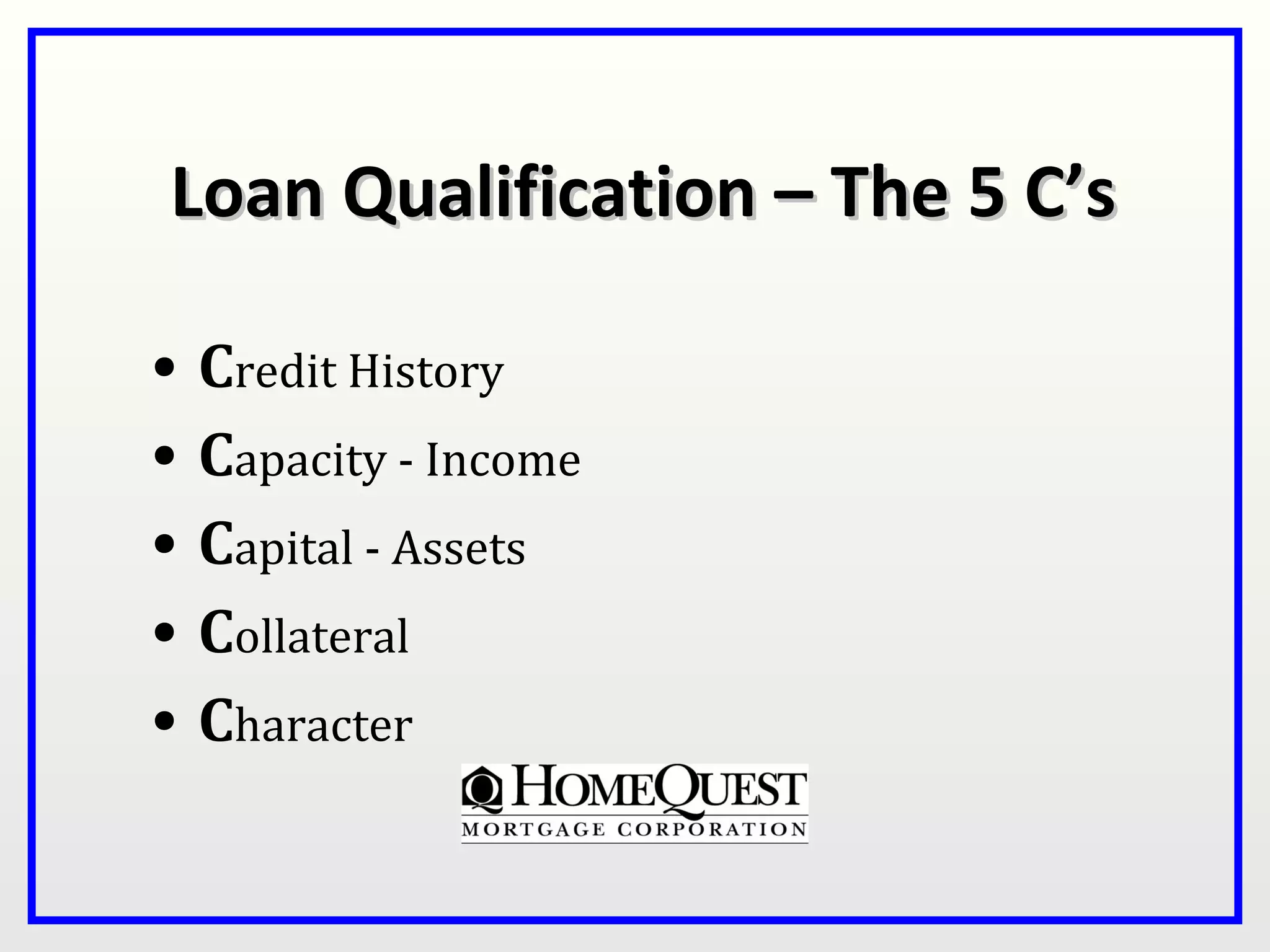 Loan Qualification – The 5 C’s

•   Credit History
•   Capacity - Income
•   Capital - Assets
•   Collateral
•   Character
 