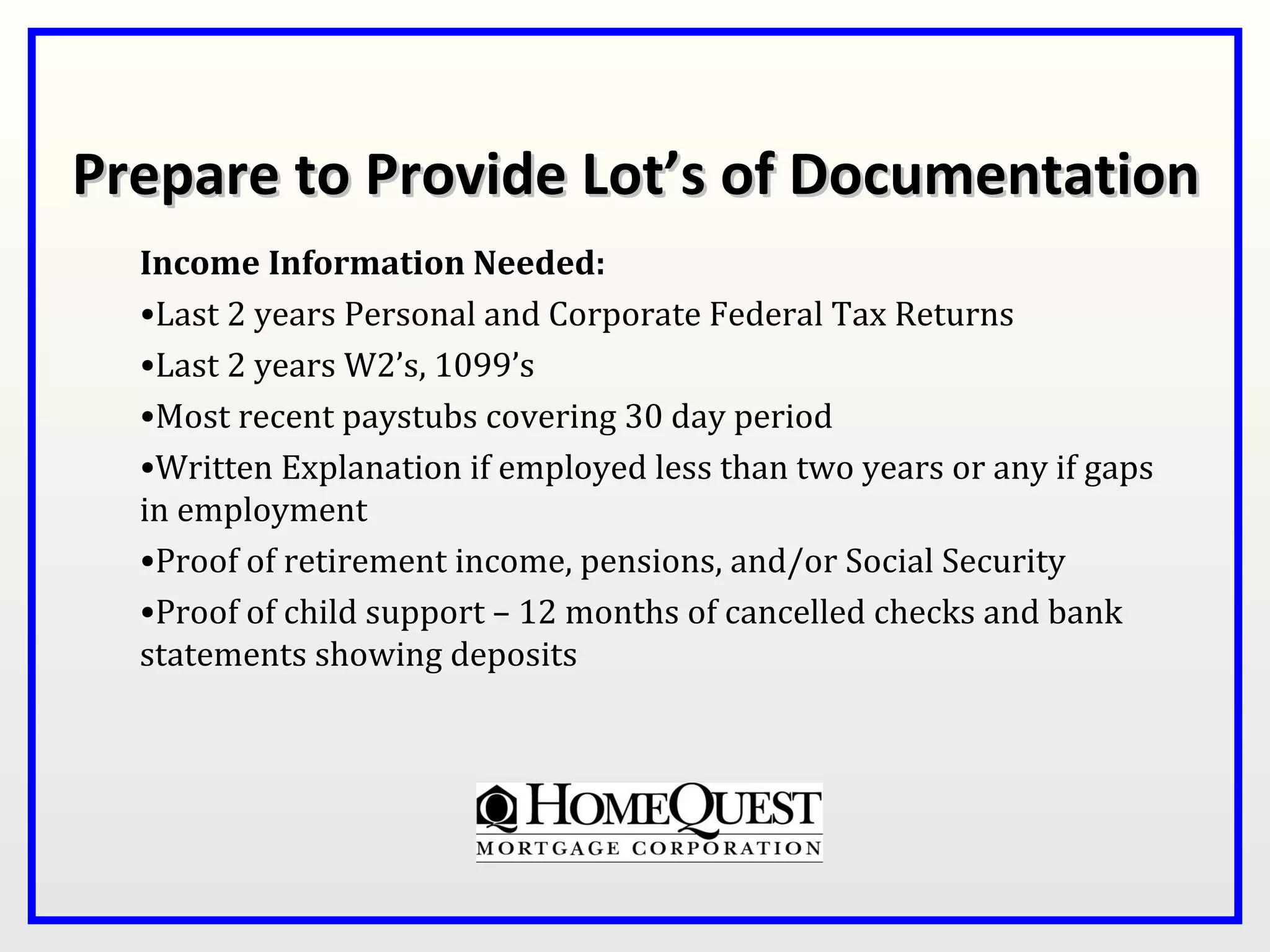 Prepare to Provide Lot’s of Documentation
  Income Information Needed:
  •Last 2 years Personal and Corporate Federal Tax Returns
  •Last 2 years W2’s, 1099’s
  •Most recent paystubs covering 30 day period
  •Written Explanation if employed less than two years or any if gaps
  in employment
  •Proof of retirement income, pensions, and/or Social Security
  •Proof of child support – 12 months of cancelled checks and bank
  statements showing deposits
 