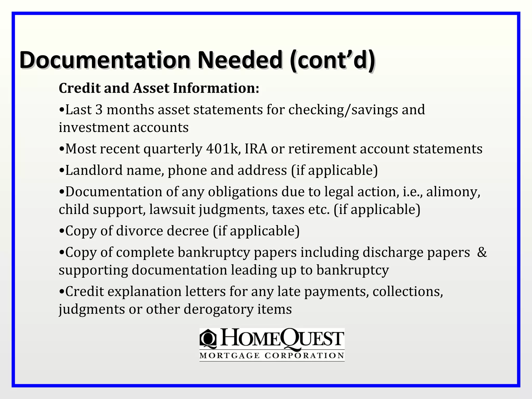 Documentation Needed (cont’d)
   Credit and Asset Information:
   •Last 3 months asset statements for checking/savings and
   investment accounts
   •Most recent quarterly 401k, IRA or retirement account statements
   •Landlord name, phone and address (if applicable)
   •Documentation of any obligations due to legal action, i.e., alimony,
   child support, lawsuit judgments, taxes etc. (if applicable)
   •Copy of divorce decree (if applicable)
   •Copy of complete bankruptcy papers including discharge papers &
   supporting documentation leading up to bankruptcy
   •Credit explanation letters for any late payments, collections,
   judgments or other derogatory items
 