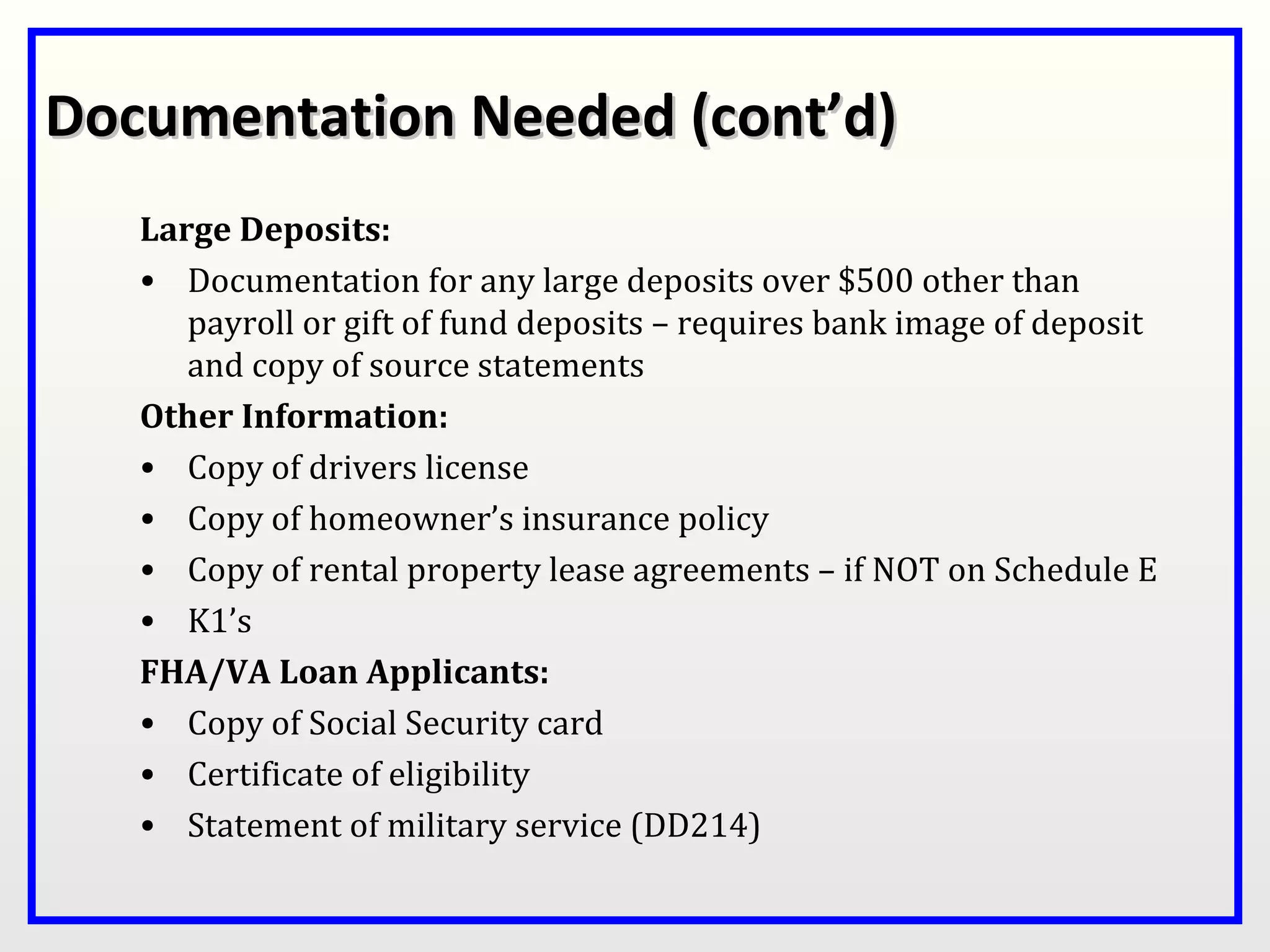 Documentation Needed (cont’d)
   Large Deposits:
   • Documentation for any large deposits over $500 other than
      payroll or gift of fund deposits – requires bank image of deposit
      and copy of source statements
   Other Information:
   • Copy of drivers license
   • Copy of homeowner’s insurance policy
   • Copy of rental property lease agreements – if NOT on Schedule E
   • K1’s
   FHA/VA Loan Applicants:
   • Copy of Social Security card
   • Certificate of eligibility
   • Statement of military service (DD214)
 