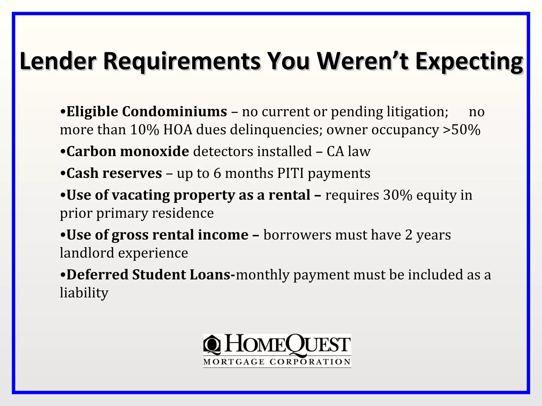 Lender Requirements You Weren’t Expecting
   •Eligible Condominiums – no current or pending litigation; no
   more than 10% HOA dues delinquencies; owner occupancy >50%
   •Carbon monoxide detectors installed – CA law
   •Cash reserves – up to 6 months PITI payments
   •Use of vacating property as a rental – requires 30% equity in
   prior primary residence
   •Use of gross rental income – borrowers must have 2 years
   landlord experience
   •Deferred Student Loans-monthly payment must be included as a
   liability
 