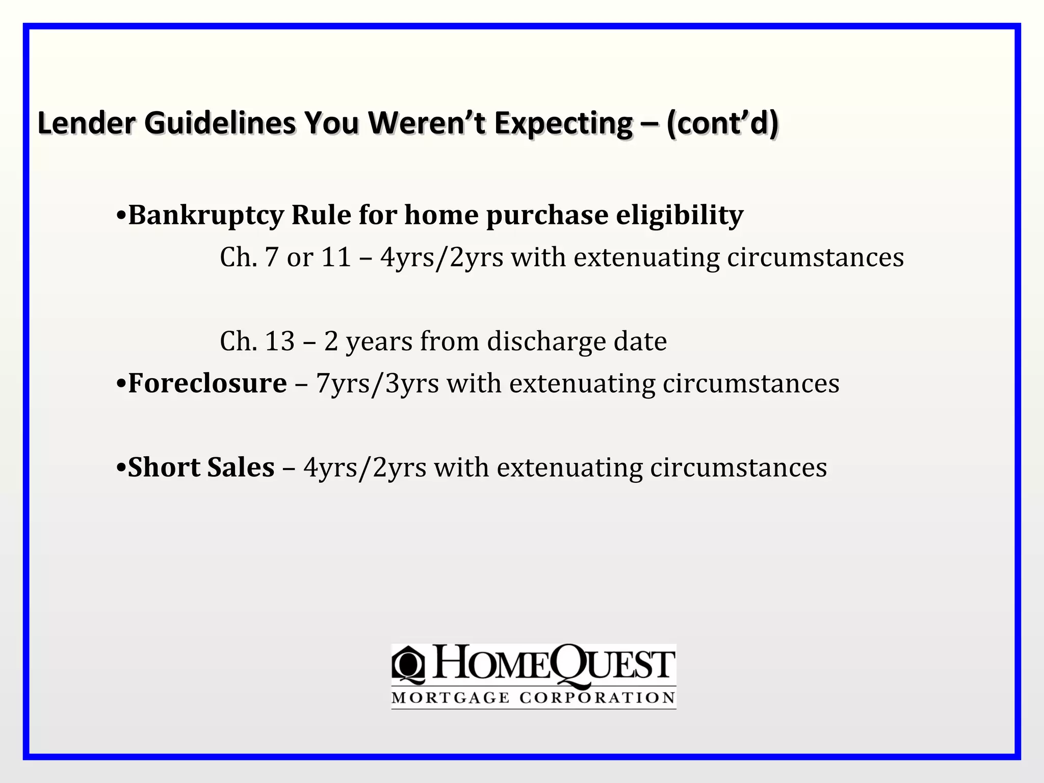 Lender Guidelines You Weren’t Expecting – (cont’d)

     •Bankruptcy Rule for home purchase eligibility
            Ch. 7 or 11 – 4yrs/2yrs with extenuating circumstances

            Ch. 13 – 2 years from discharge date
     •Foreclosure – 7yrs/3yrs with extenuating circumstances

     •Short Sales – 4yrs/2yrs with extenuating circumstances
 