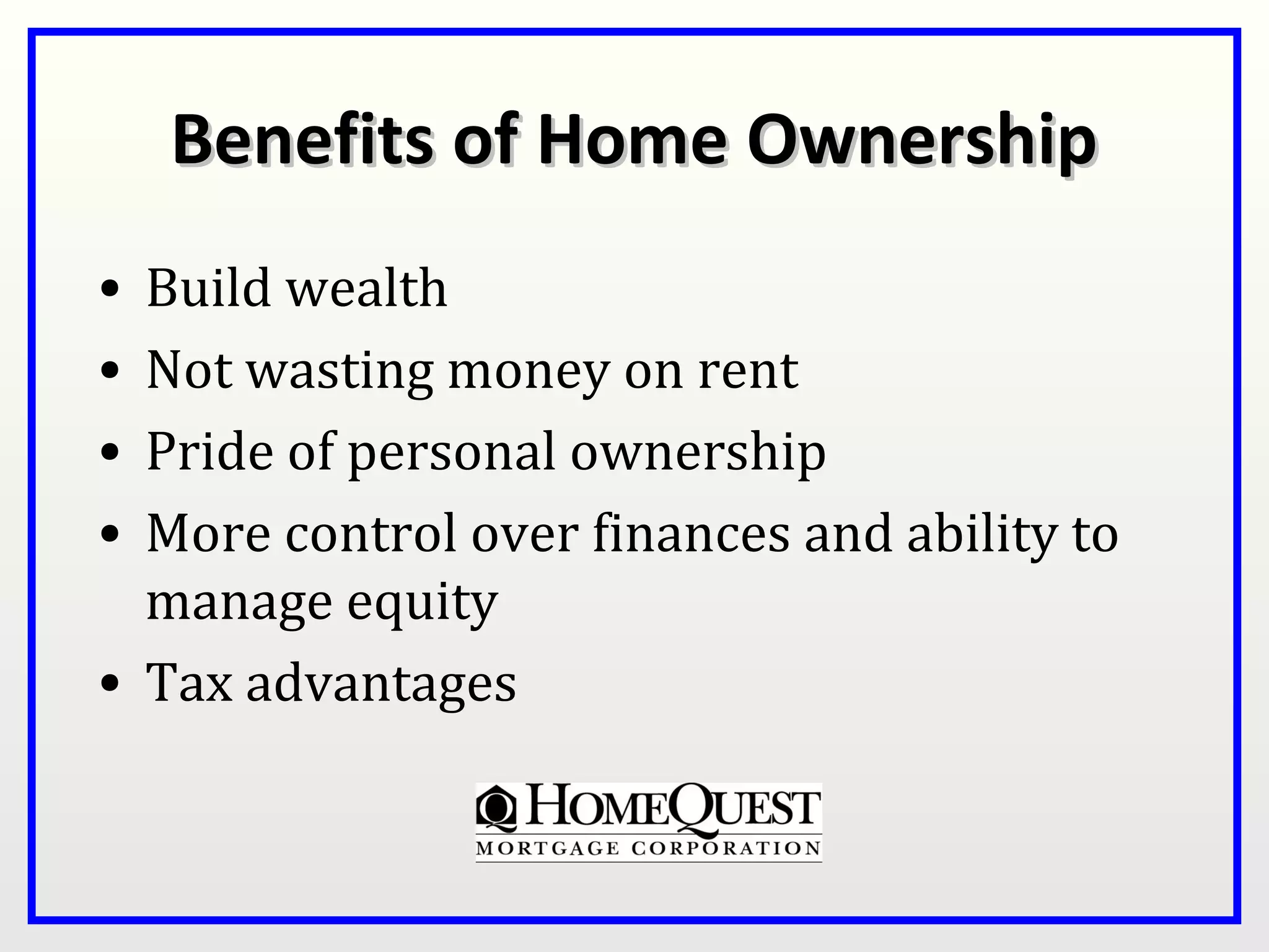 Benefits of Home Ownership
• Build wealth
• Not wasting money on rent
• Pride of personal ownership
• More control over finances and ability to
  manage equity
• Tax advantages
 