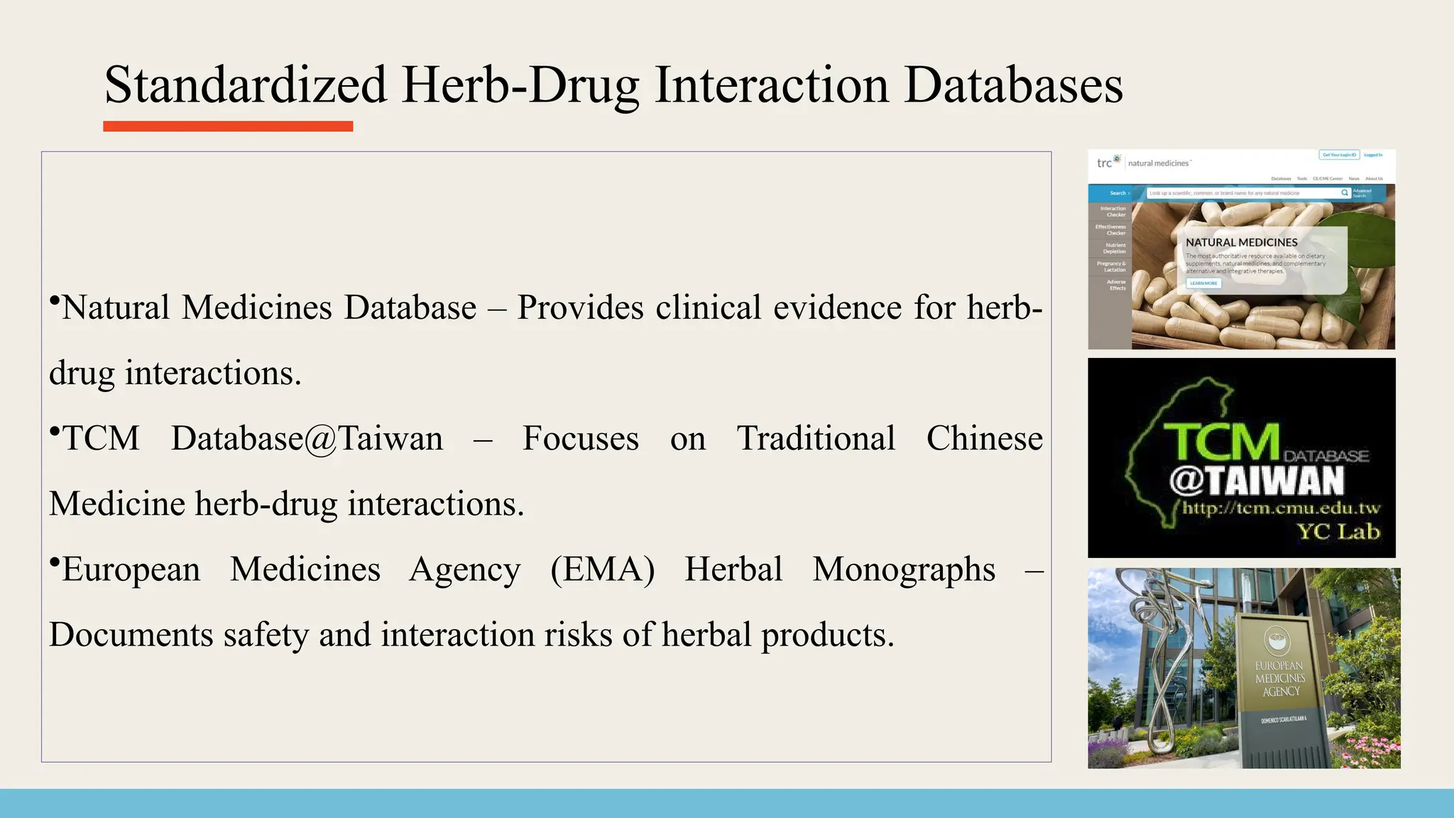 Standardized Herb-Drug Interaction Databases
•Natural Medicines Database – Provides clinical evidence for herb-
drug interactions.
•TCM Database@Taiwan – Focuses on Traditional Chinese
Medicine herb-drug interactions.
•European Medicines Agency (EMA) Herbal Monographs –
Documents safety and interaction risks of herbal products.
 