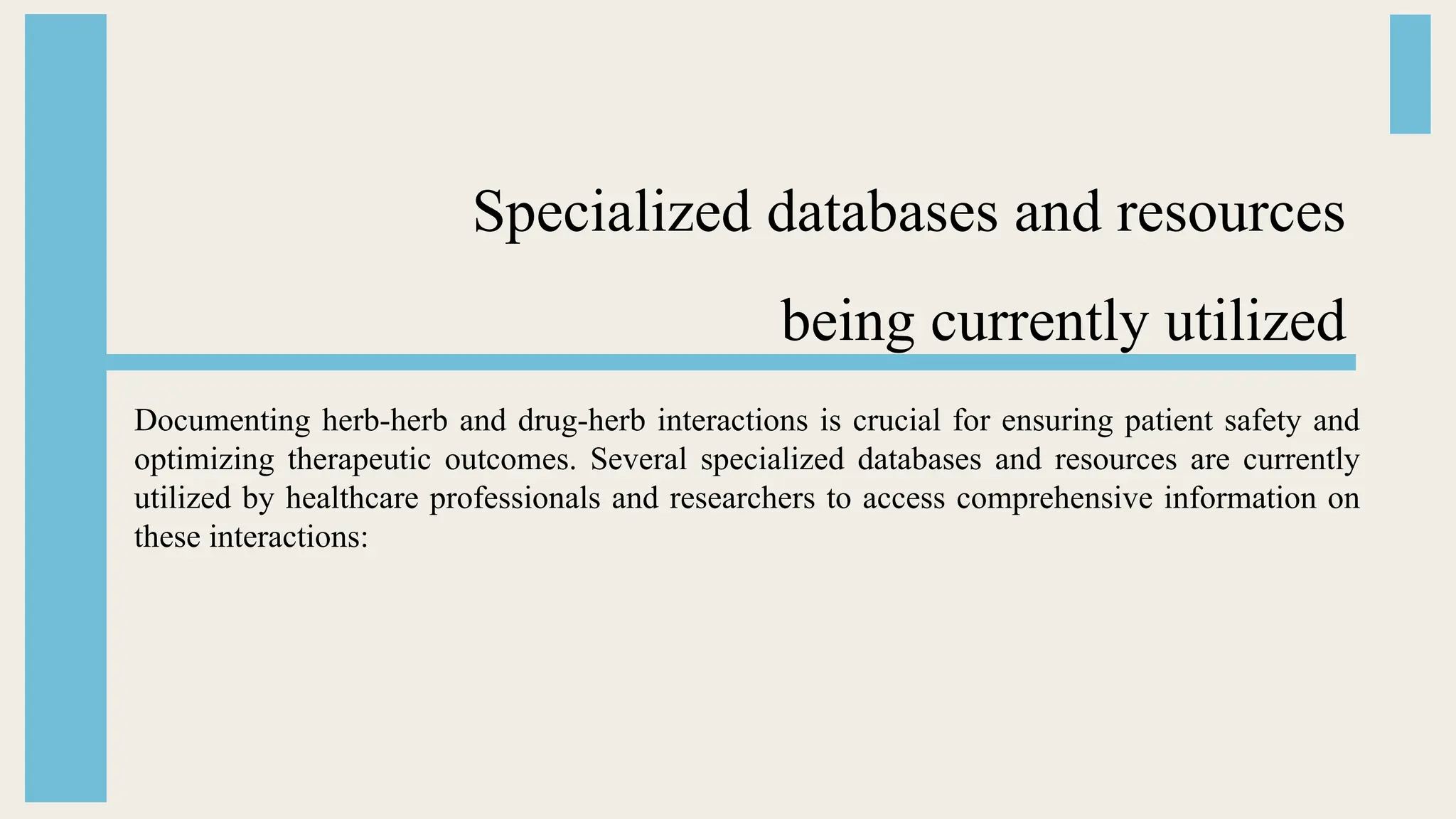 Specialized databases and resources
being currently utilized
Documenting herb-herb and drug-herb interactions is crucial for ensuring patient safety and
optimizing therapeutic outcomes. Several specialized databases and resources are currently
utilized by healthcare professionals and researchers to access comprehensive information on
these interactions:
 