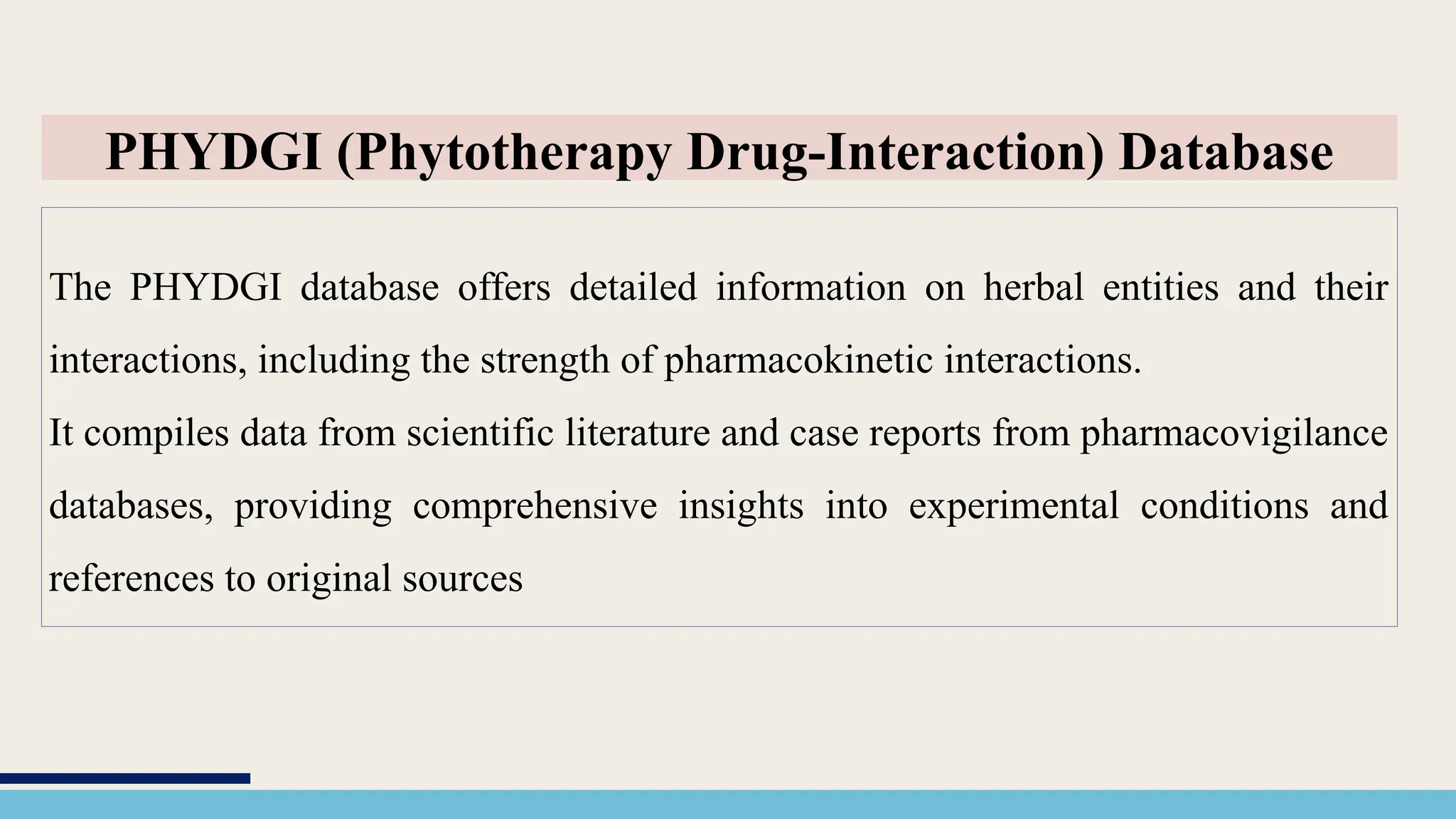 The PHYDGI database offers detailed information on herbal entities and their
interactions, including the strength of pharmacokinetic interactions.
It compiles data from scientific literature and case reports from pharmacovigilance
databases, providing comprehensive insights into experimental conditions and
references to original sources
PHYDGI (Phytotherapy Drug-Interaction) Database
 