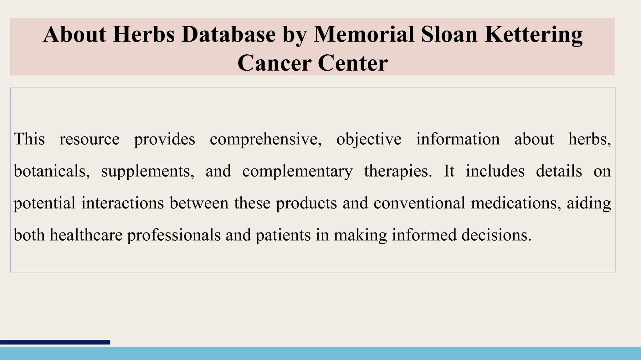 This resource provides comprehensive, objective information about herbs,
botanicals, supplements, and complementary therapies. It includes details on
potential interactions between these products and conventional medications, aiding
both healthcare professionals and patients in making informed decisions.
About Herbs Database by Memorial Sloan Kettering
Cancer Center
 