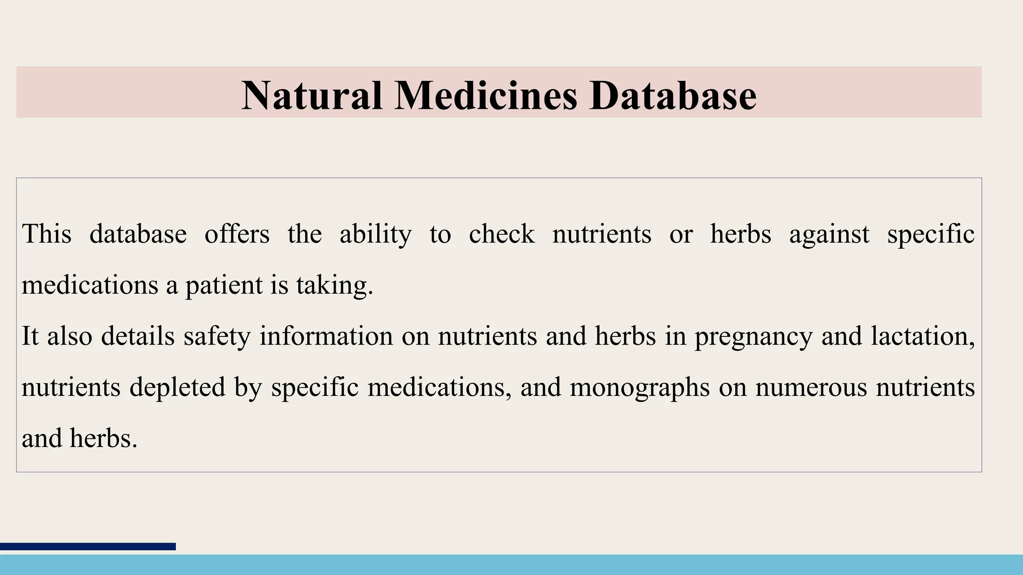 This database offers the ability to check nutrients or herbs against specific
medications a patient is taking.
It also details safety information on nutrients and herbs in pregnancy and lactation,
nutrients depleted by specific medications, and monographs on numerous nutrients
and herbs.
Natural Medicines Database
 