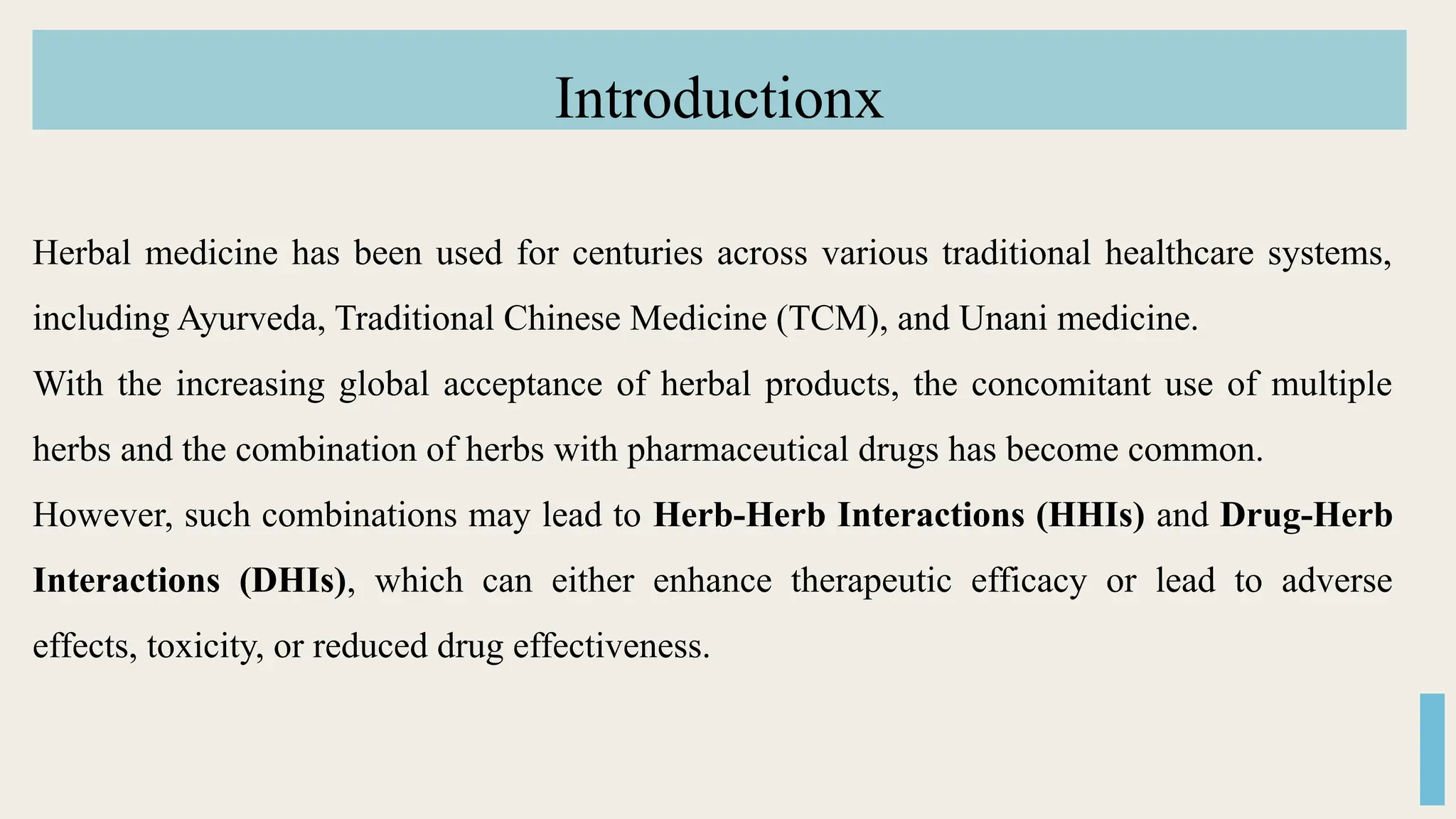 Introductionx
Herbal medicine has been used for centuries across various traditional healthcare systems,
including Ayurveda, Traditional Chinese Medicine (TCM), and Unani medicine.
With the increasing global acceptance of herbal products, the concomitant use of multiple
herbs and the combination of herbs with pharmaceutical drugs has become common.
However, such combinations may lead to Herb-Herb Interactions (HHIs) and Drug-Herb
Interactions (DHIs), which can either enhance therapeutic efficacy or lead to adverse
effects, toxicity, or reduced drug effectiveness.
 