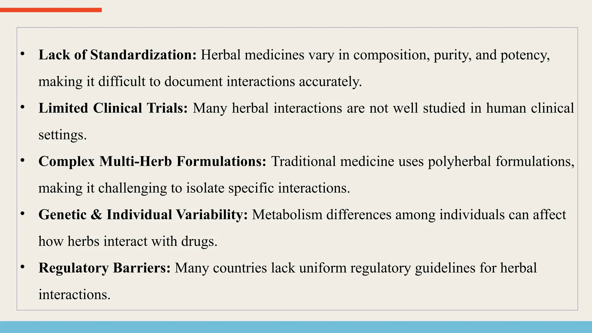 • Lack of Standardization: Herbal medicines vary in composition, purity, and potency,
making it difficult to document interactions accurately.
• Limited Clinical Trials: Many herbal interactions are not well studied in human clinical
settings.
• Complex Multi-Herb Formulations: Traditional medicine uses polyherbal formulations,
making it challenging to isolate specific interactions.
• Genetic & Individual Variability: Metabolism differences among individuals can affect
how herbs interact with drugs.
• Regulatory Barriers: Many countries lack uniform regulatory guidelines for herbal
interactions.
 