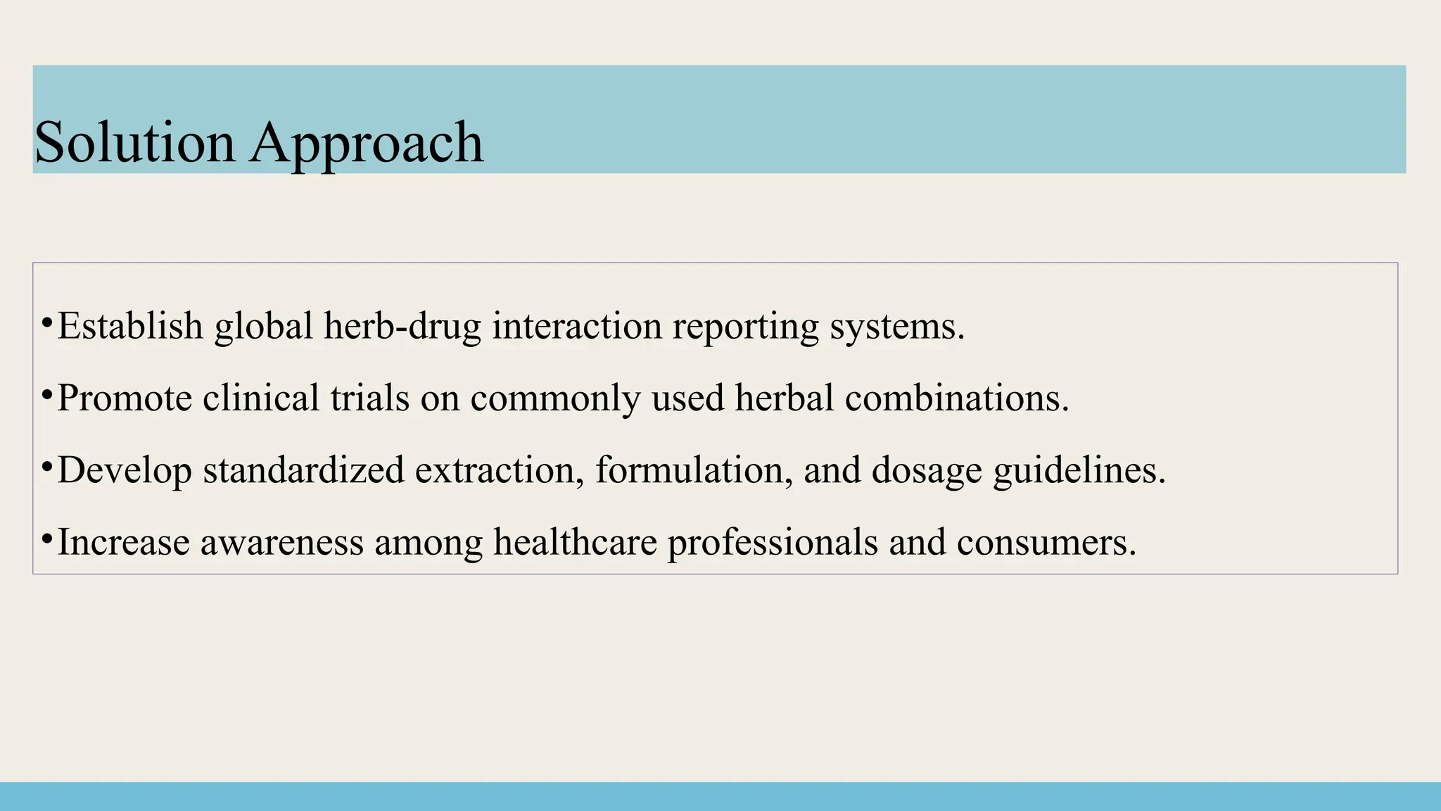 •Establish global herb-drug interaction reporting systems.
•Promote clinical trials on commonly used herbal combinations.
•Develop standardized extraction, formulation, and dosage guidelines.
•Increase awareness among healthcare professionals and consumers.
Solution Approach
 