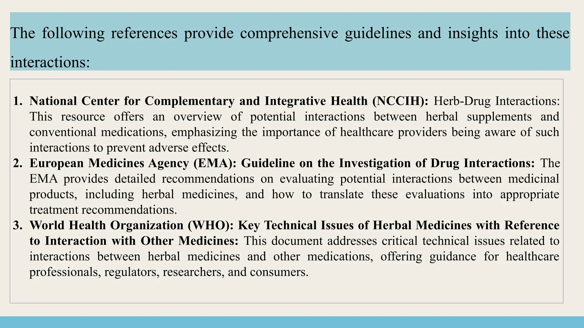 1. National Center for Complementary and Integrative Health (NCCIH): Herb-Drug Interactions:
This resource offers an overview of potential interactions between herbal supplements and
conventional medications, emphasizing the importance of healthcare providers being aware of such
interactions to prevent adverse effects.
2. European Medicines Agency (EMA): Guideline on the Investigation of Drug Interactions: The
EMA provides detailed recommendations on evaluating potential interactions between medicinal
products, including herbal medicines, and how to translate these evaluations into appropriate
treatment recommendations.
3. World Health Organization (WHO): Key Technical Issues of Herbal Medicines with Reference
to Interaction with Other Medicines: This document addresses critical technical issues related to
interactions between herbal medicines and other medications, offering guidance for healthcare
professionals, regulators, researchers, and consumers.
The following references provide comprehensive guidelines and insights into these
interactions:
 