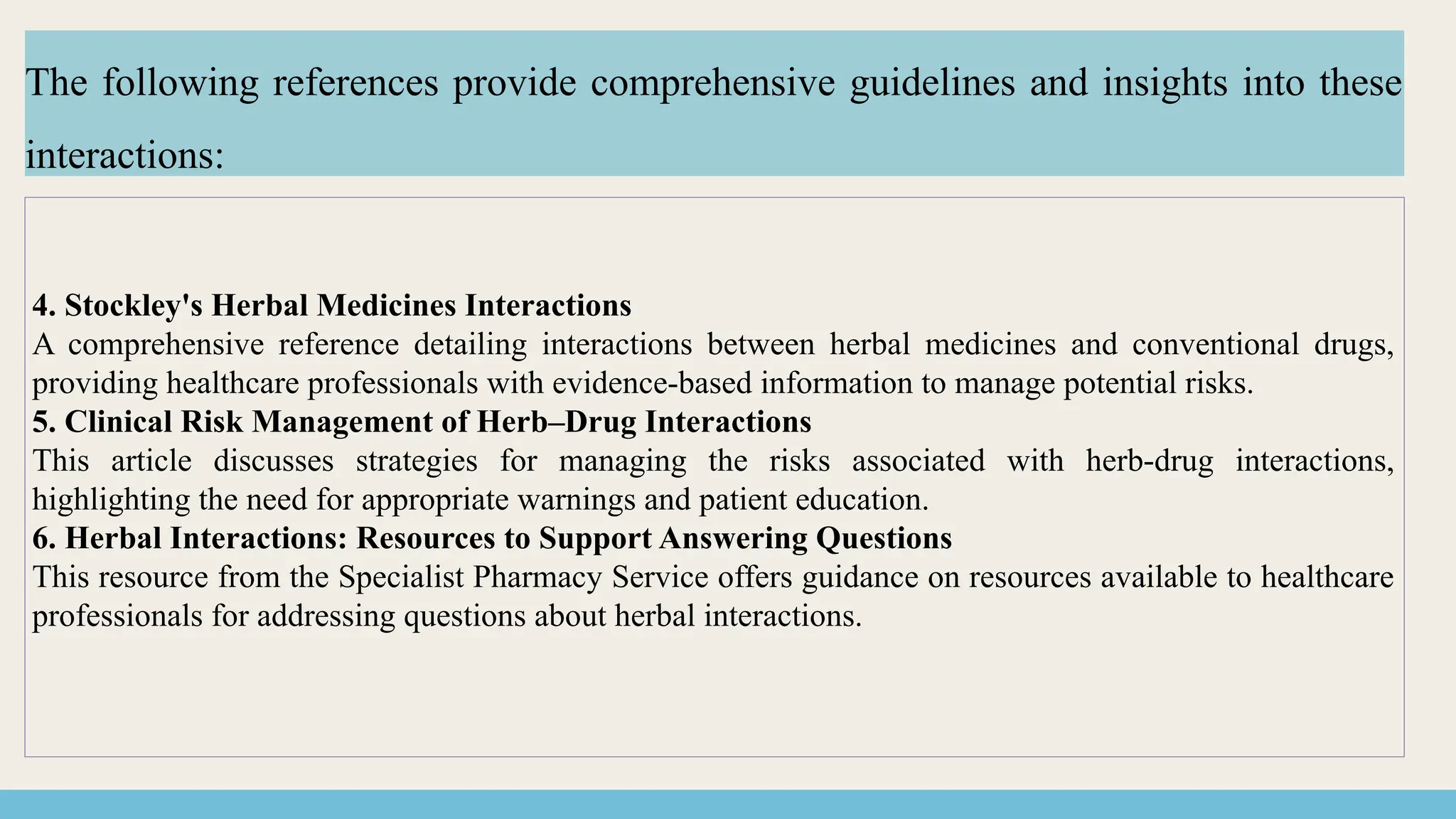 4. Stockley's Herbal Medicines Interactions
A comprehensive reference detailing interactions between herbal medicines and conventional drugs,
providing healthcare professionals with evidence-based information to manage potential risks.
5. Clinical Risk Management of Herb–Drug Interactions
This article discusses strategies for managing the risks associated with herb-drug interactions,
highlighting the need for appropriate warnings and patient education.
6. Herbal Interactions: Resources to Support Answering Questions
This resource from the Specialist Pharmacy Service offers guidance on resources available to healthcare
professionals for addressing questions about herbal interactions.
The following references provide comprehensive guidelines and insights into these
interactions:
 