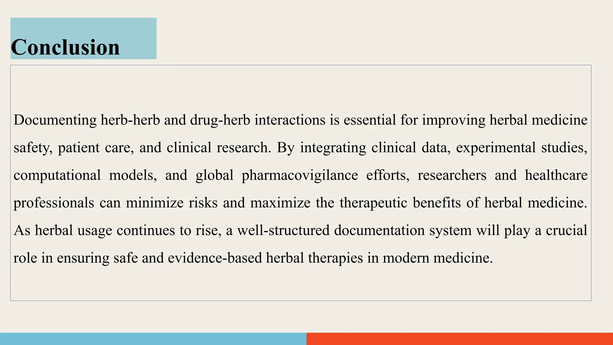Conclusion
Documenting herb-herb and drug-herb interactions is essential for improving herbal medicine
safety, patient care, and clinical research. By integrating clinical data, experimental studies,
computational models, and global pharmacovigilance efforts, researchers and healthcare
professionals can minimize risks and maximize the therapeutic benefits of herbal medicine.
As herbal usage continues to rise, a well-structured documentation system will play a crucial
role in ensuring safe and evidence-based herbal therapies in modern medicine.
 