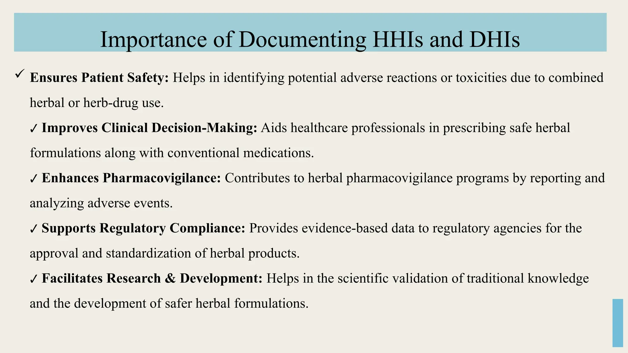 Importance of Documenting HHIs and DHIs
 Ensures Patient Safety: Helps in identifying potential adverse reactions or toxicities due to combined
herbal or herb-drug use.
✔ Improves Clinical Decision-Making: Aids healthcare professionals in prescribing safe herbal
formulations along with conventional medications.
✔ Enhances Pharmacovigilance: Contributes to herbal pharmacovigilance programs by reporting and
analyzing adverse events.
✔ Supports Regulatory Compliance: Provides evidence-based data to regulatory agencies for the
approval and standardization of herbal products.
✔ Facilitates Research & Development: Helps in the scientific validation of traditional knowledge
and the development of safer herbal formulations.
 