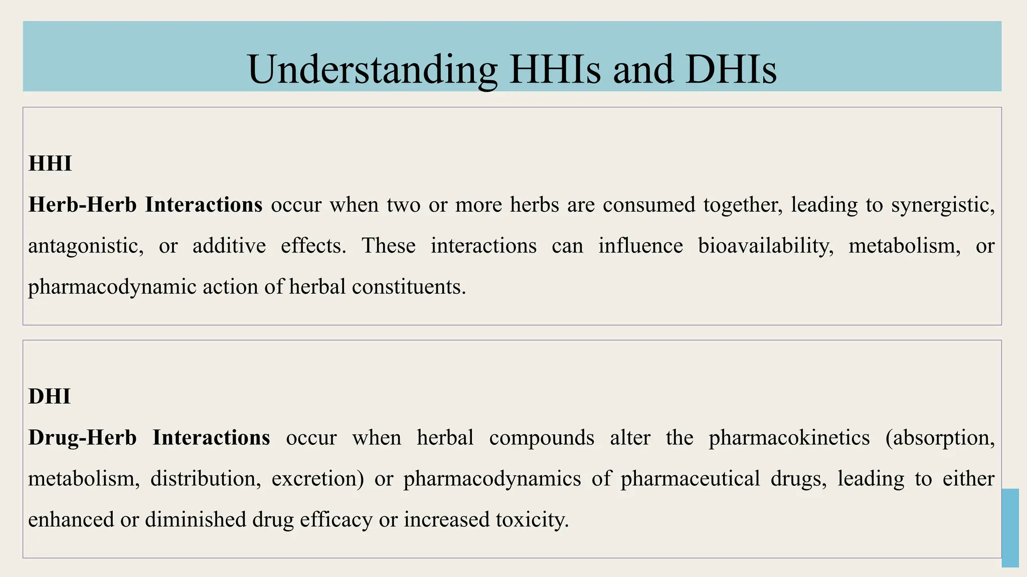 Understanding HHIs and DHIs
HHI
Herb-Herb Interactions occur when two or more herbs are consumed together, leading to synergistic,
antagonistic, or additive effects. These interactions can influence bioavailability, metabolism, or
pharmacodynamic action of herbal constituents.
DHI
Drug-Herb Interactions occur when herbal compounds alter the pharmacokinetics (absorption,
metabolism, distribution, excretion) or pharmacodynamics of pharmaceutical drugs, leading to either
enhanced or diminished drug efficacy or increased toxicity.
 