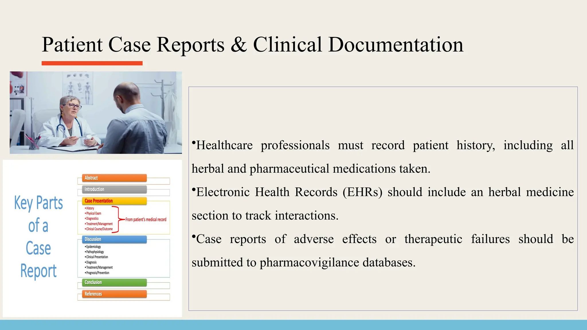 Patient Case Reports & Clinical Documentation
•Healthcare professionals must record patient history, including all
herbal and pharmaceutical medications taken.
•Electronic Health Records (EHRs) should include an herbal medicine
section to track interactions.
•Case reports of adverse effects or therapeutic failures should be
submitted to pharmacovigilance databases.
 