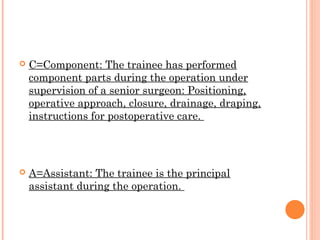    C=Component: The trainee has performed
    component parts during the operation under
    supervision of a senior surgeon: Positioning,
    operative approach, closure, drainage, draping,
    instructions for postoperative care.




   A=Assistant: The trainee is the principal
    assistant during the operation.
 