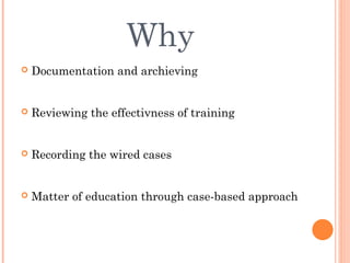 Why
   Documentation and archieving


   Reviewing the effectivness of training


   Recording the wired cases


   Matter of education through case-based approach
 