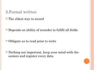 2.Formal written
   The eldest way to record


   Depends on ability of recorder to fullfil all fields


   Obligate us to read prior to write


   Nothing not important, keep your mind with the
    seniors and register every data
 