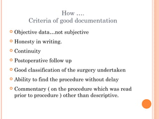How ….
         Criteria of good documentation
   Objective data…not subjective
   Honesty in writing.
   Continuity
   Postoperative follow up
   Good classification of the surgery undertaken
   Ability to find the procedure without delay
   Commentary ( on the procedure which was read
    prior to procedure ) other than descriptive.
 