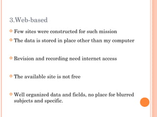 3.Web-based
   Few sites were constructed for such mission
   The data is stored in place other than my computer


   Revision and recording need internet access


   The available site is not free


   Well organized data and fields, no place for blurred
    subjects and specific.
 
