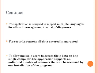 Continue

    The application is designed to support multiple languages
    for all text messages and the list of diagnoses




   For security reasons all data entered is encrypted




    To allow multiple users to access their data on one
    single computer, the application supports an
    unlimited number of accounts that can be accessed by
    one installation of the program
 