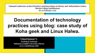 Documentation of technology
practices using blog: case study of
Koha geek and Linux Halwa.
Vimal Kumar V.
Technical Assistant
Mahatma Gandhi University Library
www.vimalkumar.info
National Conference on Best Practices and Innovations in Library and Information Centres
Marian College Kuttikkanam
18-20 February 2016
 