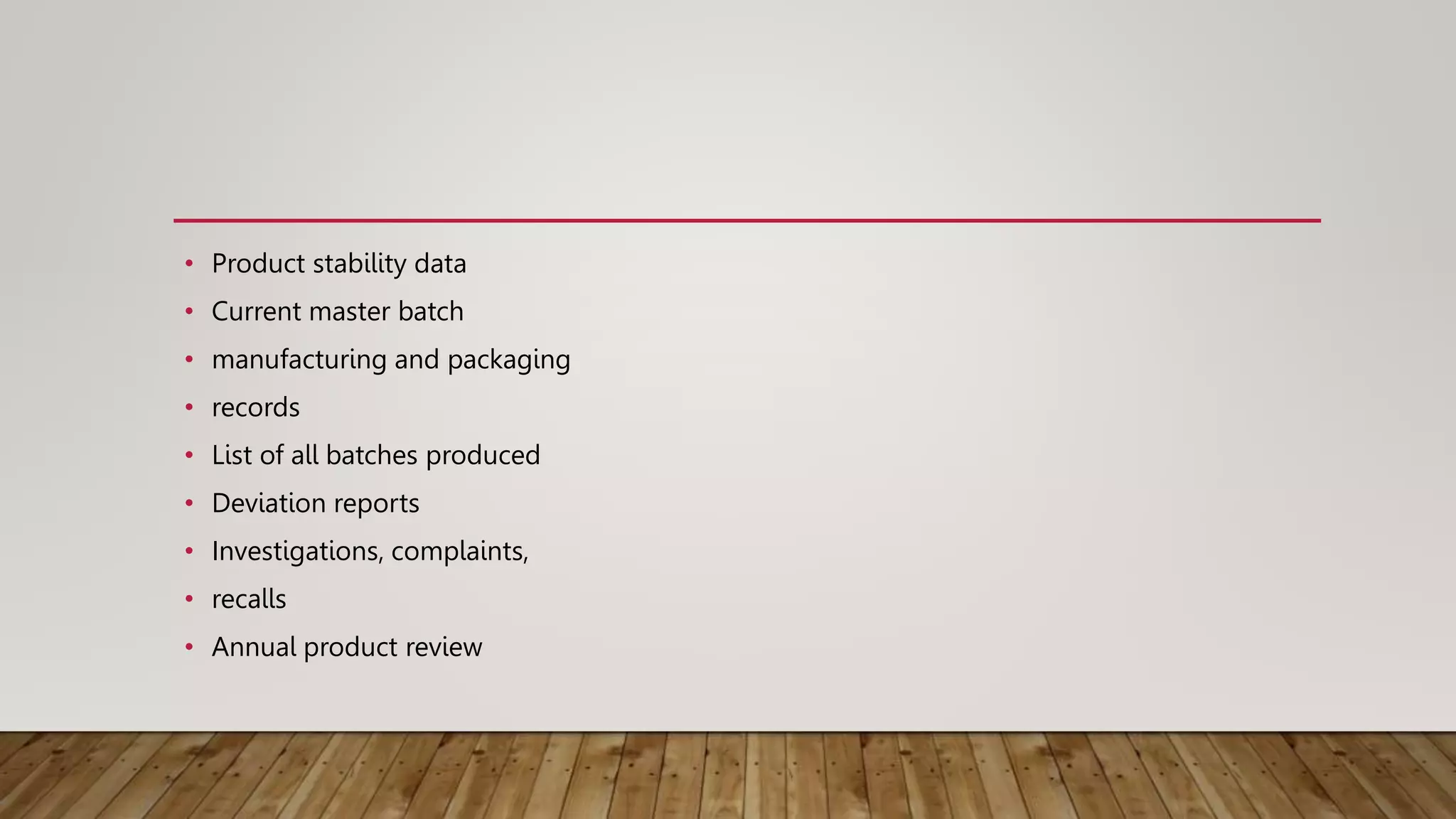 • Product stability data
• Current master batch
• manufacturing and packaging
• records
• List of all batches produced
• Deviation reports
• Investigations, complaints,
• recalls
• Annual product review
 
