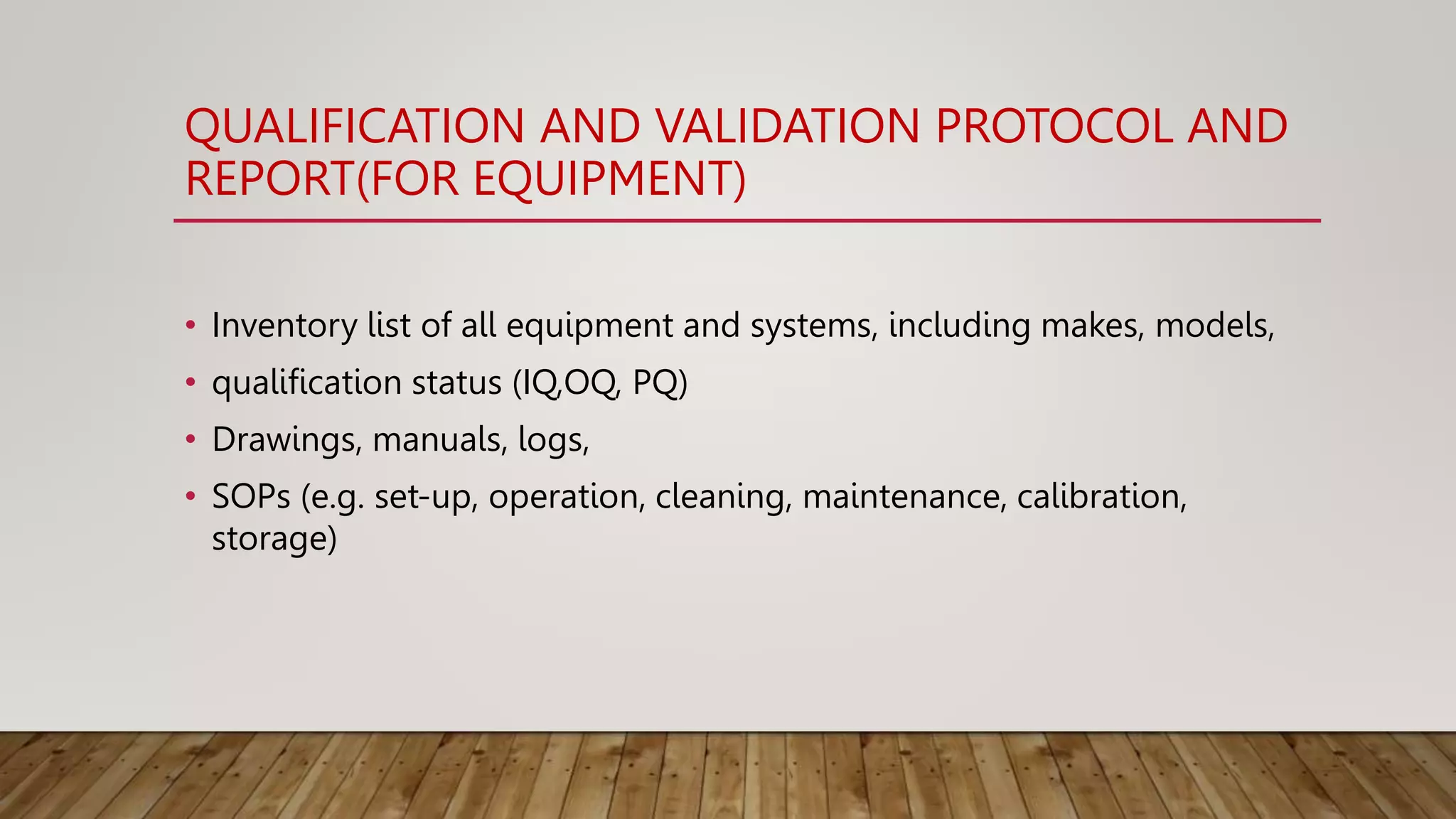 QUALIFICATION AND VALIDATION PROTOCOL AND
REPORT(FOR EQUIPMENT)
• Inventory list of all equipment and systems, including makes, models,
• qualification status (IQ,OQ, PQ)
• Drawings, manuals, logs,
• SOPs (e.g. set-up, operation, cleaning, maintenance, calibration,
storage)
 