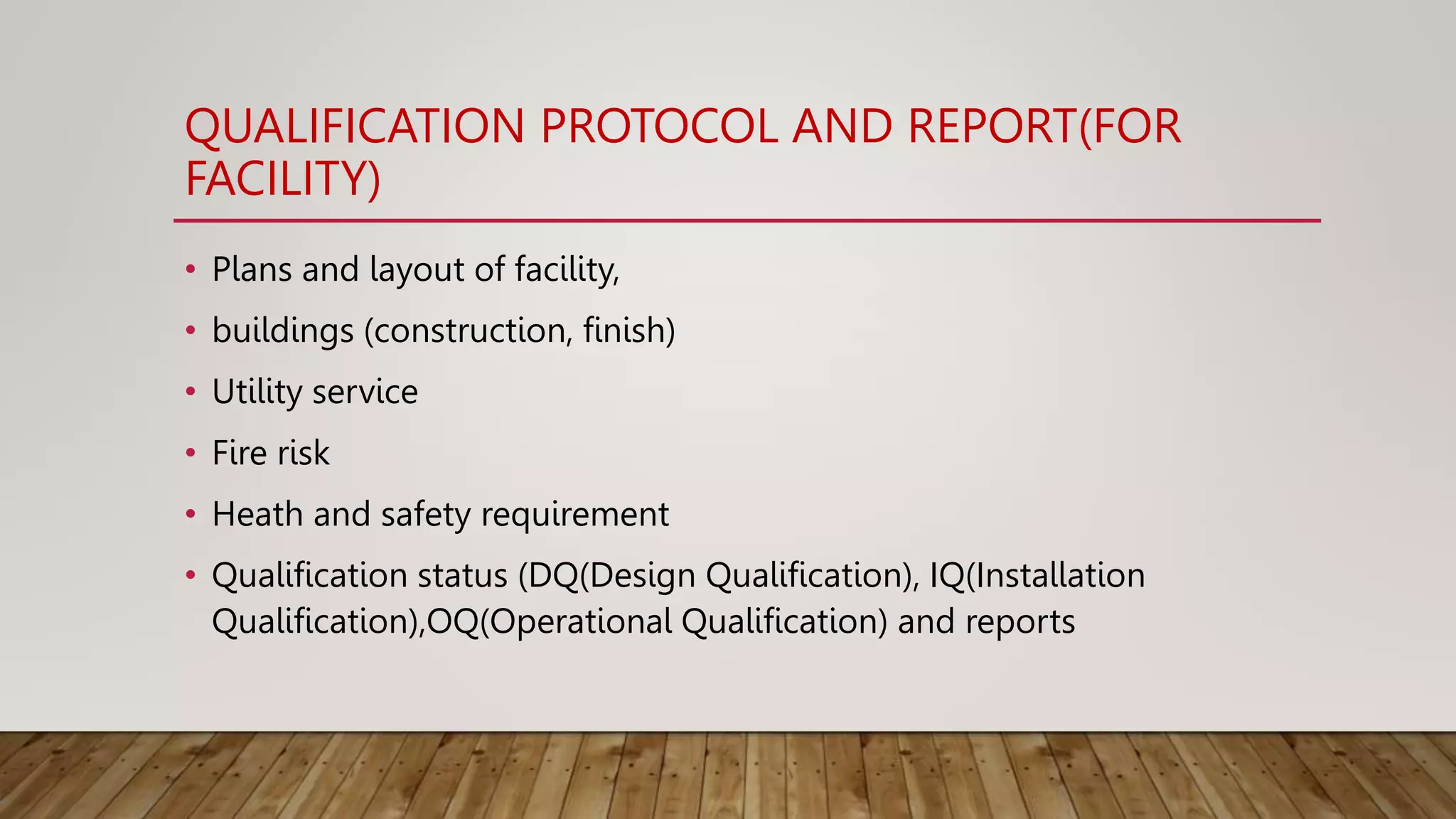 QUALIFICATION PROTOCOL AND REPORT(FOR
FACILITY)
• Plans and layout of facility,
• buildings (construction, finish)
• Utility service
• Fire risk
• Heath and safety requirement
• Qualification status (DQ(Design Qualification), IQ(Installation
Qualification),OQ(Operational Qualification) and reports
 