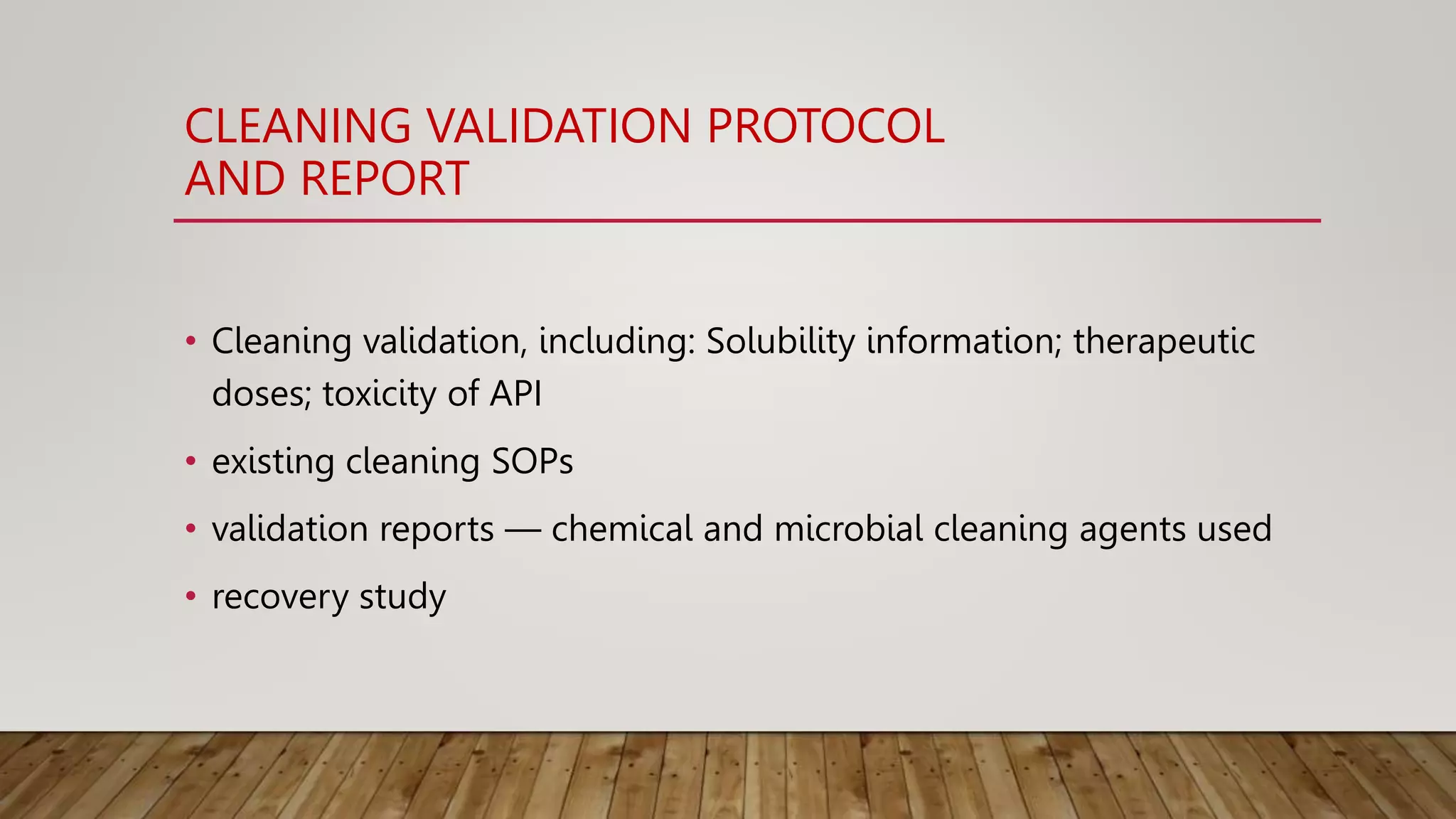 CLEANING VALIDATION PROTOCOL
AND REPORT
• Cleaning validation, including: Solubility information; therapeutic
doses; toxicity of API
• existing cleaning SOPs
• validation reports — chemical and microbial cleaning agents used
• recovery study
 