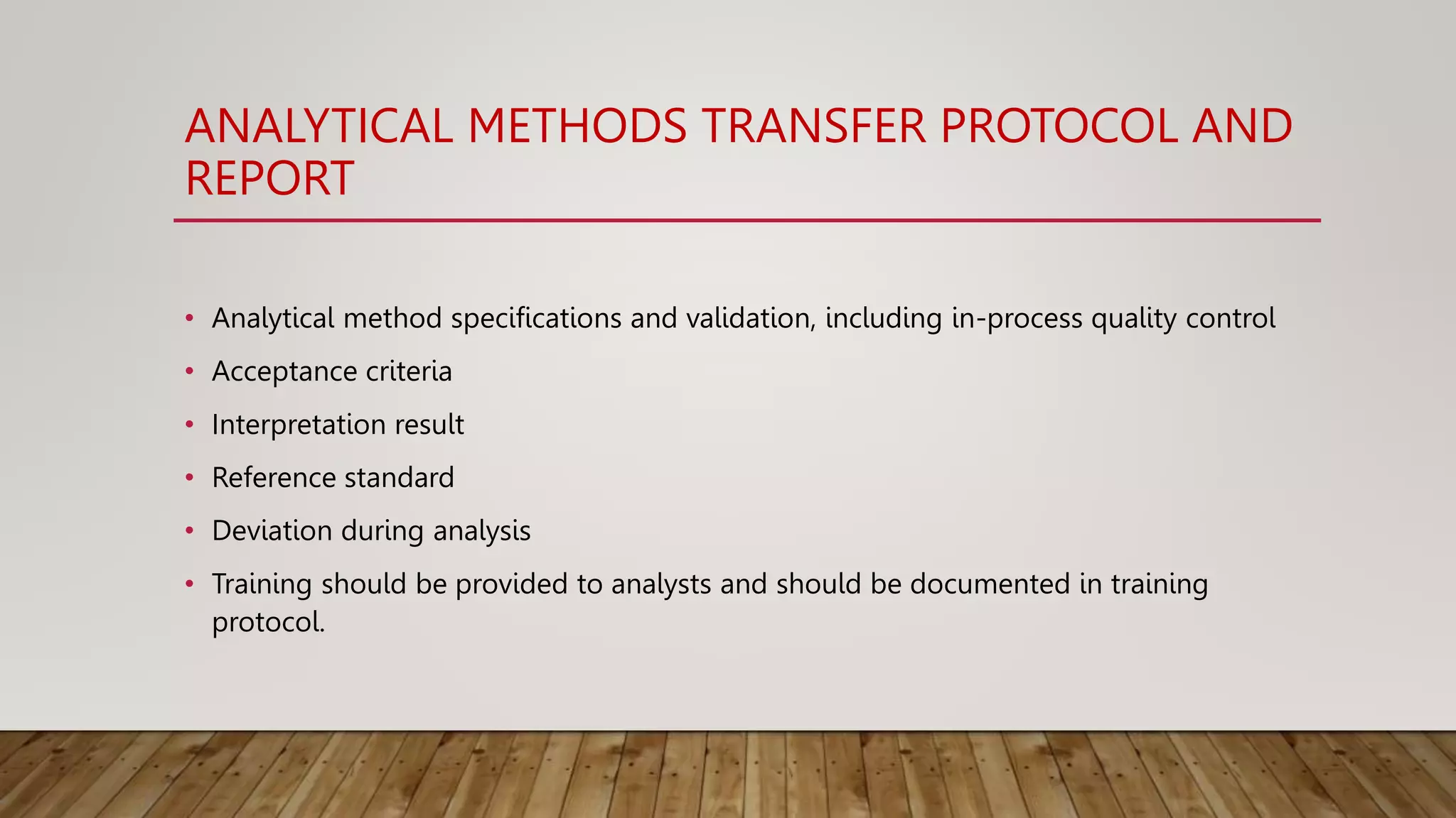 ANALYTICAL METHODS TRANSFER PROTOCOL AND
REPORT
• Analytical method specifications and validation, including in-process quality control
• Acceptance criteria
• Interpretation result
• Reference standard
• Deviation during analysis
• Training should be provided to analysts and should be documented in training
protocol.
 