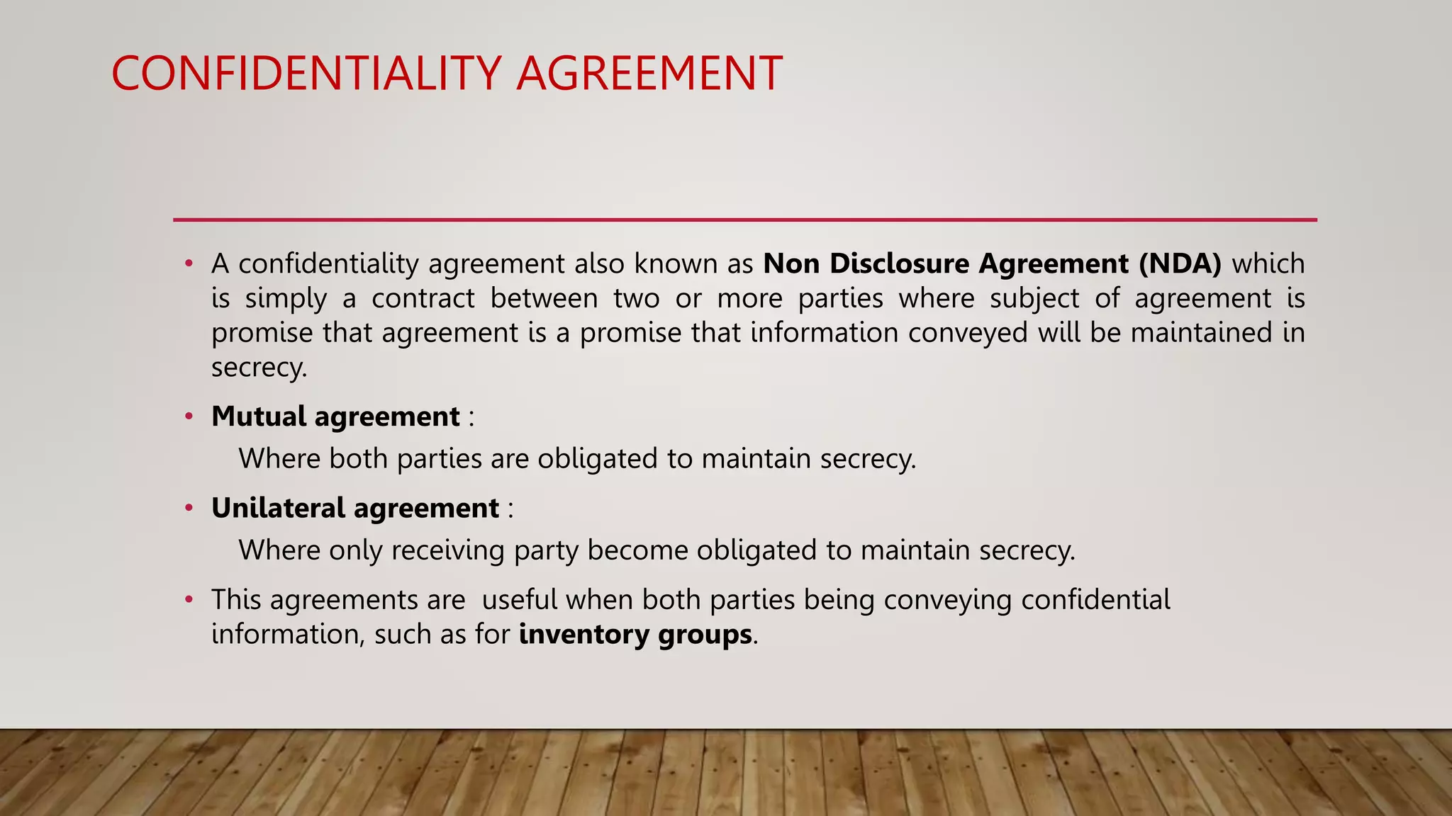 CONFIDENTIALITY AGREEMENT
• A confidentiality agreement also known as Non Disclosure Agreement (NDA) which
is simply a contract between two or more parties where subject of agreement is
promise that agreement is a promise that information conveyed will be maintained in
secrecy.
• Mutual agreement :
Where both parties are obligated to maintain secrecy.
• Unilateral agreement :
Where only receiving party become obligated to maintain secrecy.
• This agreements are useful when both parties being conveying confidential
information, such as for inventory groups.
 