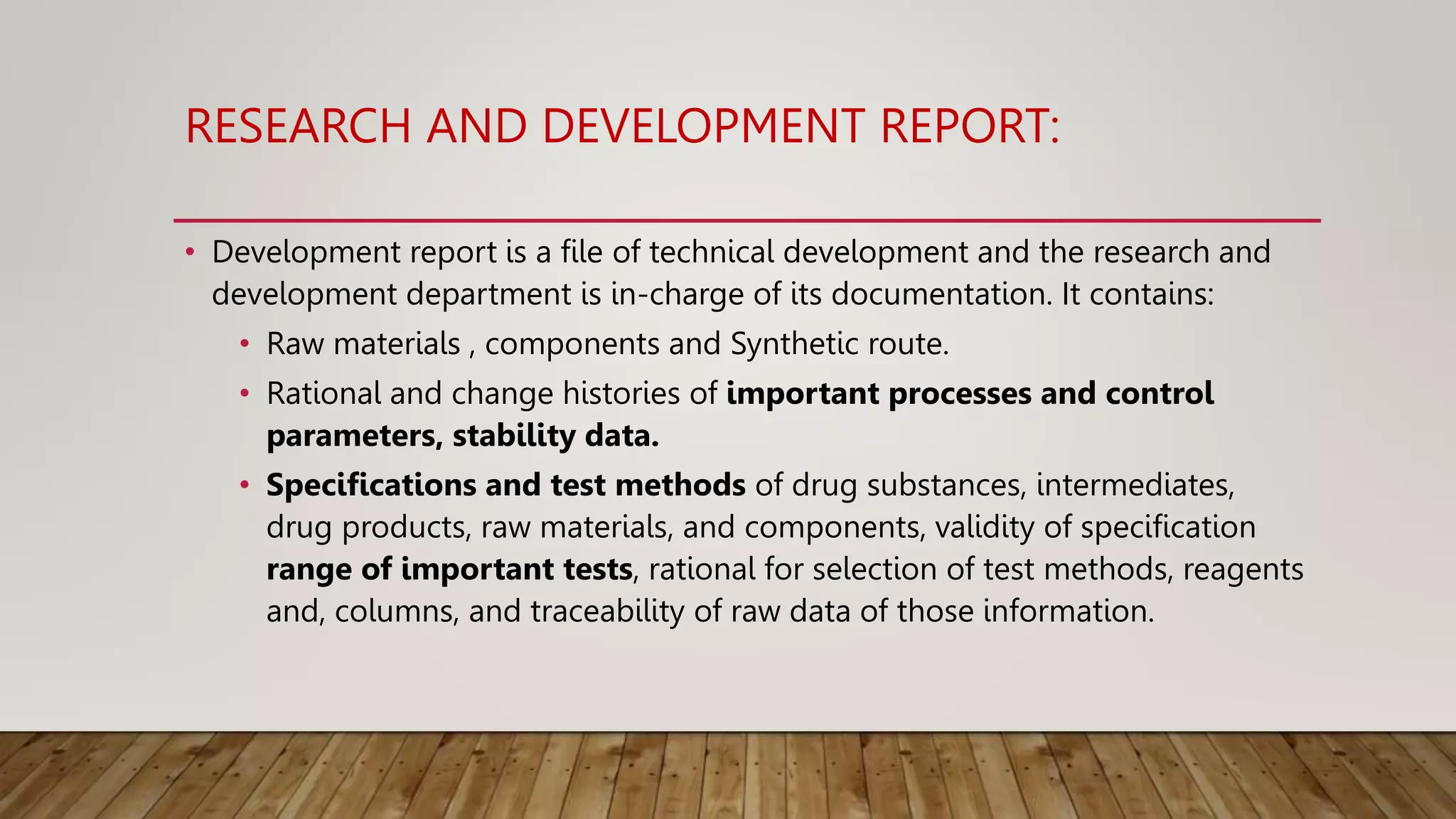 RESEARCH AND DEVELOPMENT REPORT:
• Development report is a file of technical development and the research and
development department is in-charge of its documentation. It contains:
• Raw materials , components and Synthetic route.
• Rational and change histories of important processes and control
parameters, stability data.
• Specifications and test methods of drug substances, intermediates,
drug products, raw materials, and components, validity of specification
range of important tests, rational for selection of test methods, reagents
and, columns, and traceability of raw data of those information.
 