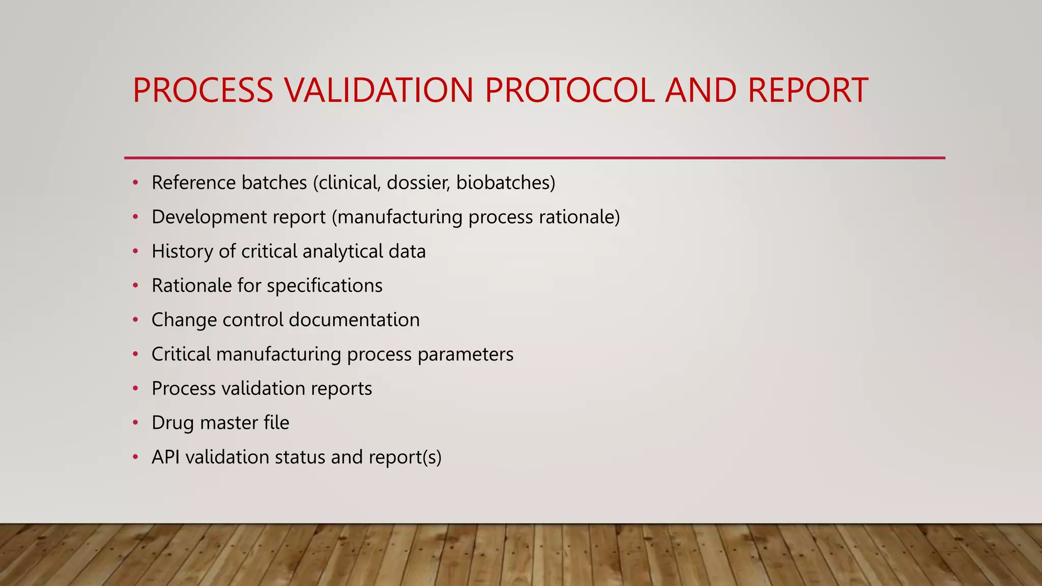 PROCESS VALIDATION PROTOCOL AND REPORT
• Reference batches (clinical, dossier, biobatches)
• Development report (manufacturing process rationale)
• History of critical analytical data
• Rationale for specifications
• Change control documentation
• Critical manufacturing process parameters
• Process validation reports
• Drug master file
• API validation status and report(s)
 