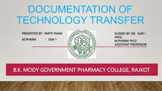 DOCUMENTATION OF
TECHNOLOGY TRANSFER
PRESENTED BY : PARTH RANA
M.PHARM : SEM 1
GUIDED BY: DR. AJAY I.
PATEL
M.PHARM; PH.D
ASSISTANT PROFESSOR
B.K. MODY GOVERNMENT PHARMACY COLLEGE, RAJKOT.
 