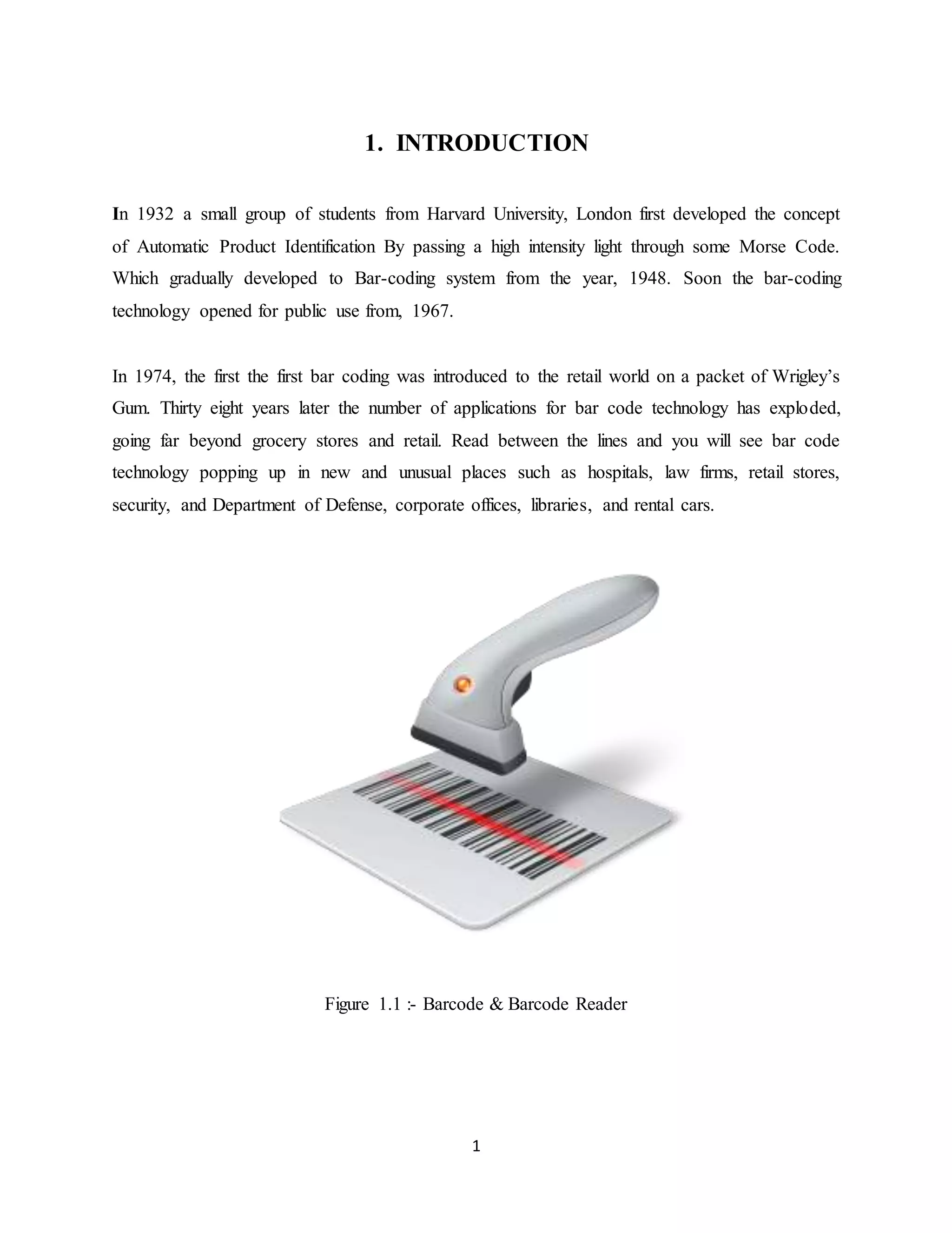 1
1. INTRODUCTION
In 1932 a small group of students from Harvard University, London first developed the concept
of Automatic Product Identification By passing a high intensity light through some Morse Code.
Which gradually developed to Bar-coding system from the year, 1948. Soon the bar-coding
technology opened for public use from, 1967.
In 1974, the first the first bar coding was introduced to the retail world on a packet of Wrigley’s
Gum. Thirty eight years later the number of applications for bar code technology has exploded,
going far beyond grocery stores and retail. Read between the lines and you will see bar code
technology popping up in new and unusual places such as hospitals, law firms, retail stores,
security, and Department of Defense, corporate offices, libraries, and rental cars.
Figure 1.1 :- Barcode & Barcode Reader
 