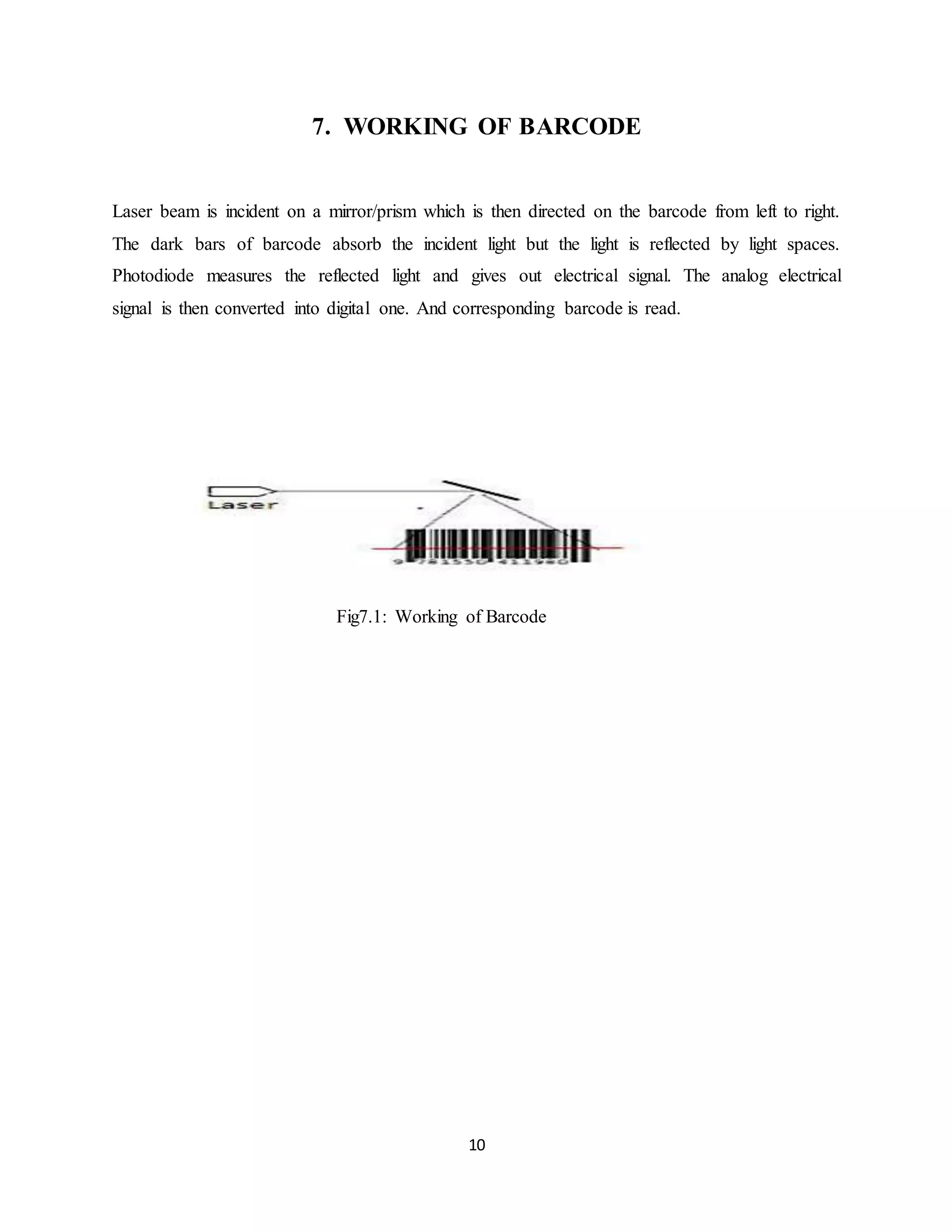10
7. WORKING OF BARCODE
Laser beam is incident on a mirror/prism which is then directed on the barcode from left to right.
The dark bars of barcode absorb the incident light but the light is reflected by light spaces.
Photodiode measures the reflected light and gives out electrical signal. The analog electrical
signal is then converted into digital one. And corresponding barcode is read.
Fig7.1: Working of Barcode
 