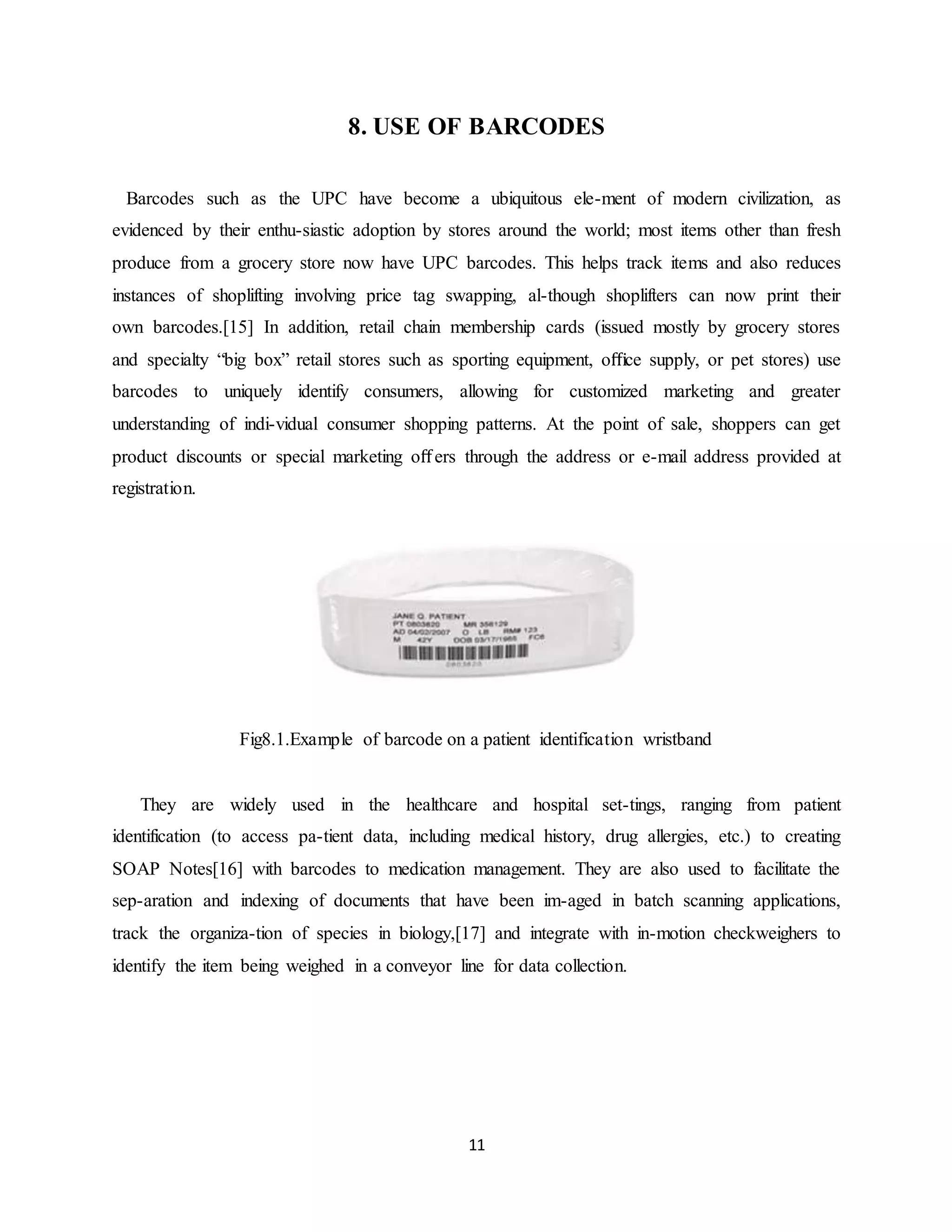 11
8. USE OF BARCODES
Barcodes such as the UPC have become a ubiquitous ele-ment of modern civilization, as
evidenced by their enthu-siastic adoption by stores around the world; most items other than fresh
produce from a grocery store now have UPC barcodes. This helps track items and also reduces
instances of shoplifting involving price tag swapping, al-though shoplifters can now print their
own barcodes.[15] In addition, retail chain membership cards (issued mostly by grocery stores
and specialty “big box” retail stores such as sporting equipment, oﬃce supply, or pet stores) use
barcodes to uniquely identify consumers, allowing for customized marketing and greater
understanding of indi-vidual consumer shopping patterns. At the point of sale, shoppers can get
product discounts or special marketing oﬀers through the address or e-mail address provided at
registration.
Fig8.1.Example of barcode on a patient identification wristband
They are widely used in the healthcare and hospital set-tings, ranging from patient
identification (to access pa-tient data, including medical history, drug allergies, etc.) to creating
SOAP Notes[16] with barcodes to medication management. They are also used to facilitate the
sep-aration and indexing of documents that have been im-aged in batch scanning applications,
track the organiza-tion of species in biology,[17] and integrate with in-motion checkweighers to
identify the item being weighed in a conveyor line for data collection.
 