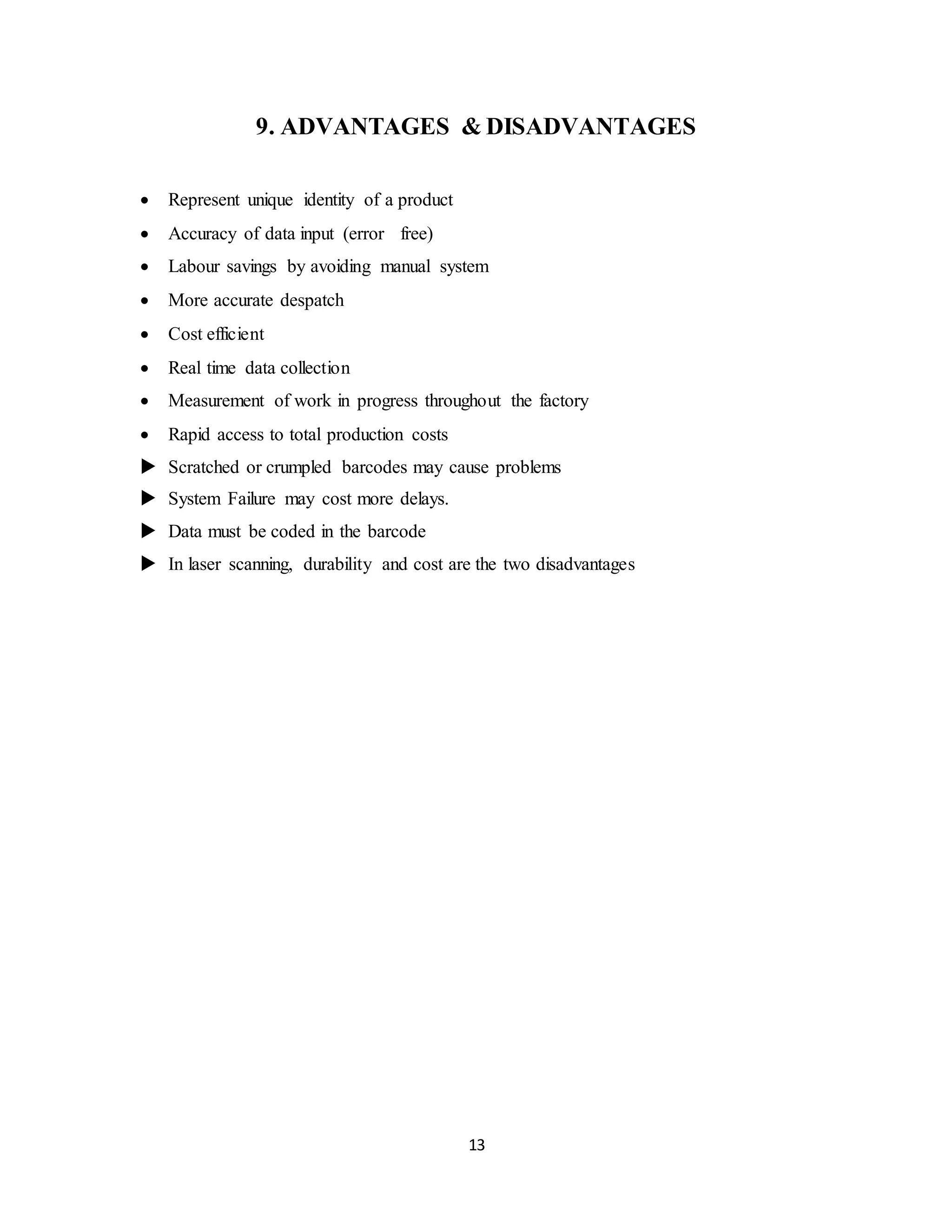13
9. ADVANTAGES & DISADVANTAGES
 Represent unique identity of a product
 Accuracy of data input (error free)
 Labour savings by avoiding manual system
 More accurate despatch
 Cost efficient
 Real time data collection
 Measurement of work in progress throughout the factory
 Rapid access to total production costs
 Scratched or crumpled barcodes may cause problems
 System Failure may cost more delays.
 Data must be coded in the barcode
 In laser scanning, durability and cost are the two disadvantages
 
