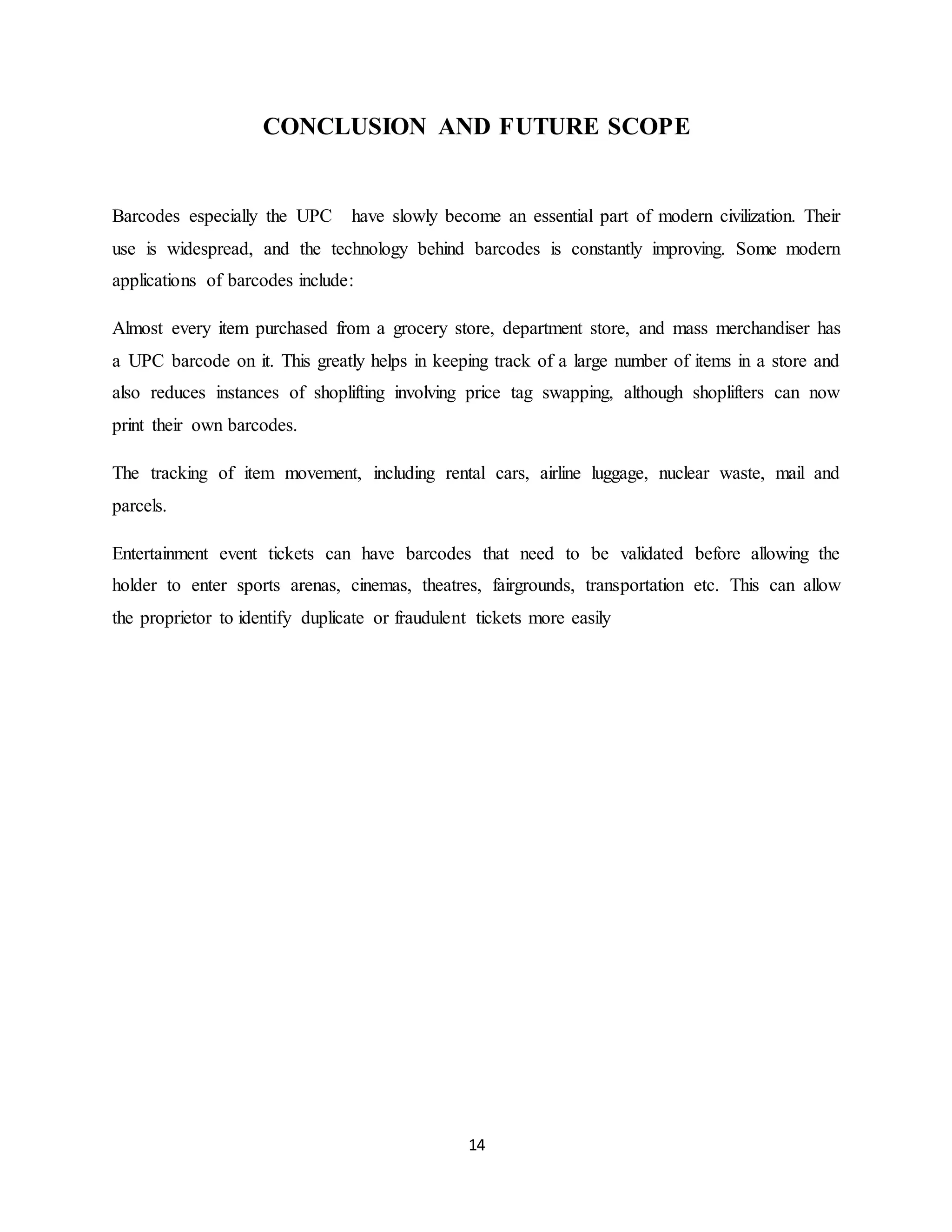 14
CONCLUSION AND FUTURE SCOPE
Barcodes especially the UPC have slowly become an essential part of modern civilization. Their
use is widespread, and the technology behind barcodes is constantly improving. Some modern
applications of barcodes include:
Almost every item purchased from a grocery store, department store, and mass merchandiser has
a UPC barcode on it. This greatly helps in keeping track of a large number of items in a store and
also reduces instances of shoplifting involving price tag swapping, although shoplifters can now
print their own barcodes.
The tracking of item movement, including rental cars, airline luggage, nuclear waste, mail and
parcels.
Entertainment event tickets can have barcodes that need to be validated before allowing the
holder to enter sports arenas, cinemas, theatres, fairgrounds, transportation etc. This can allow
the proprietor to identify duplicate or fraudulent tickets more easily
 