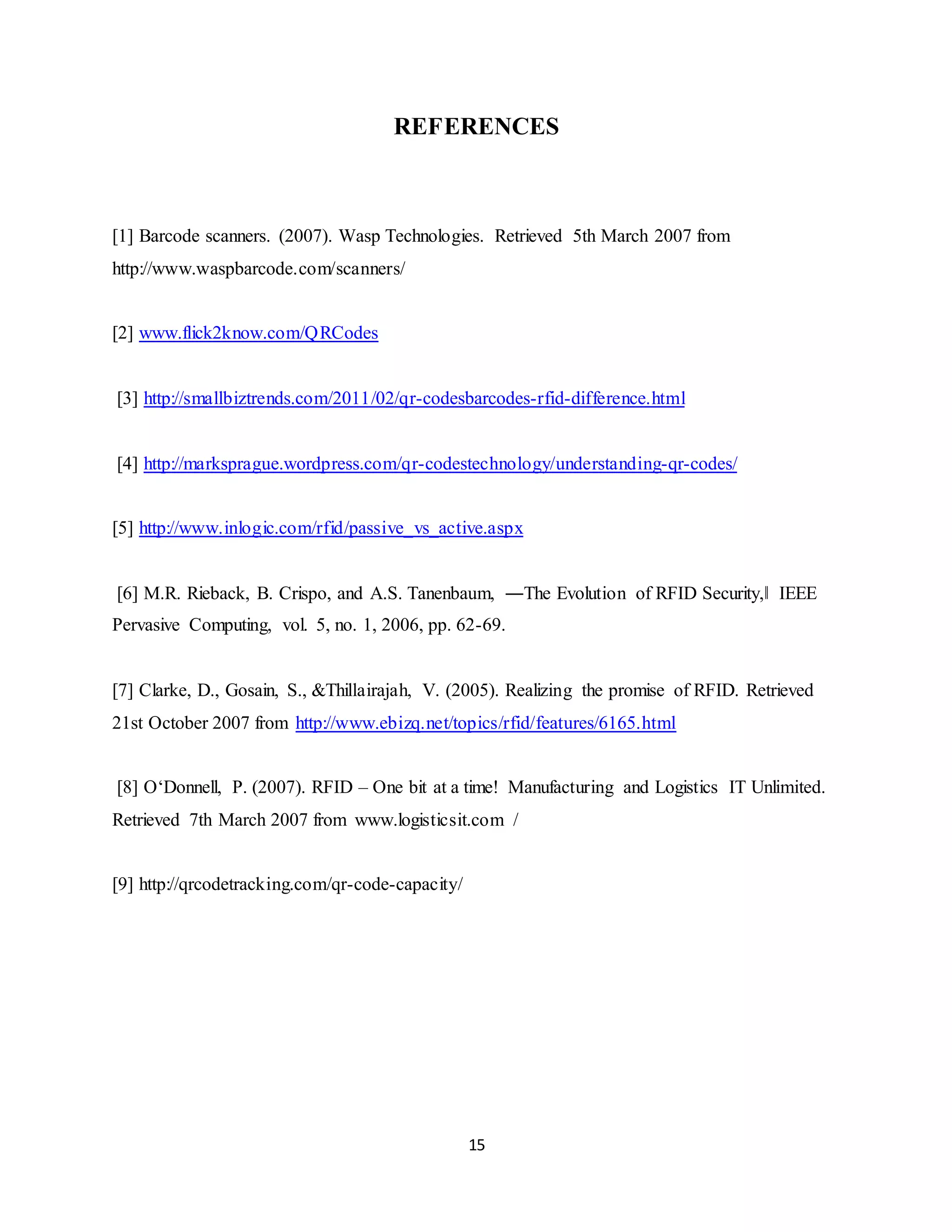15
REFERENCES
[1] Barcode scanners. (2007). Wasp Technologies. Retrieved 5th March 2007 from
http://www.waspbarcode.com/scanners/
[2] www.flick2know.com/QRCodes
[3] http://smallbiztrends.com/2011/02/qr-codesbarcodes-rfid-difference.html
[4] http://marksprague.wordpress.com/qr-codestechnology/understanding-qr-codes/
[5] http://www.inlogic.com/rfid/passive_vs_active.aspx
[6] M.R. Rieback, B. Crispo, and A.S. Tanenbaum, ―The Evolution of RFID Security,‖ IEEE
Pervasive Computing, vol. 5, no. 1, 2006, pp. 62-69.
[7] Clarke, D., Gosain, S., &Thillairajah, V. (2005). Realizing the promise of RFID. Retrieved
21st October 2007 from http://www.ebizq.net/topics/rfid/features/6165.html
[8] O‘Donnell, P. (2007). RFID – One bit at a time! Manufacturing and Logistics IT Unlimited.
Retrieved 7th March 2007 from www.logisticsit.com /
[9] http://qrcodetracking.com/qr-code-capacity/
 