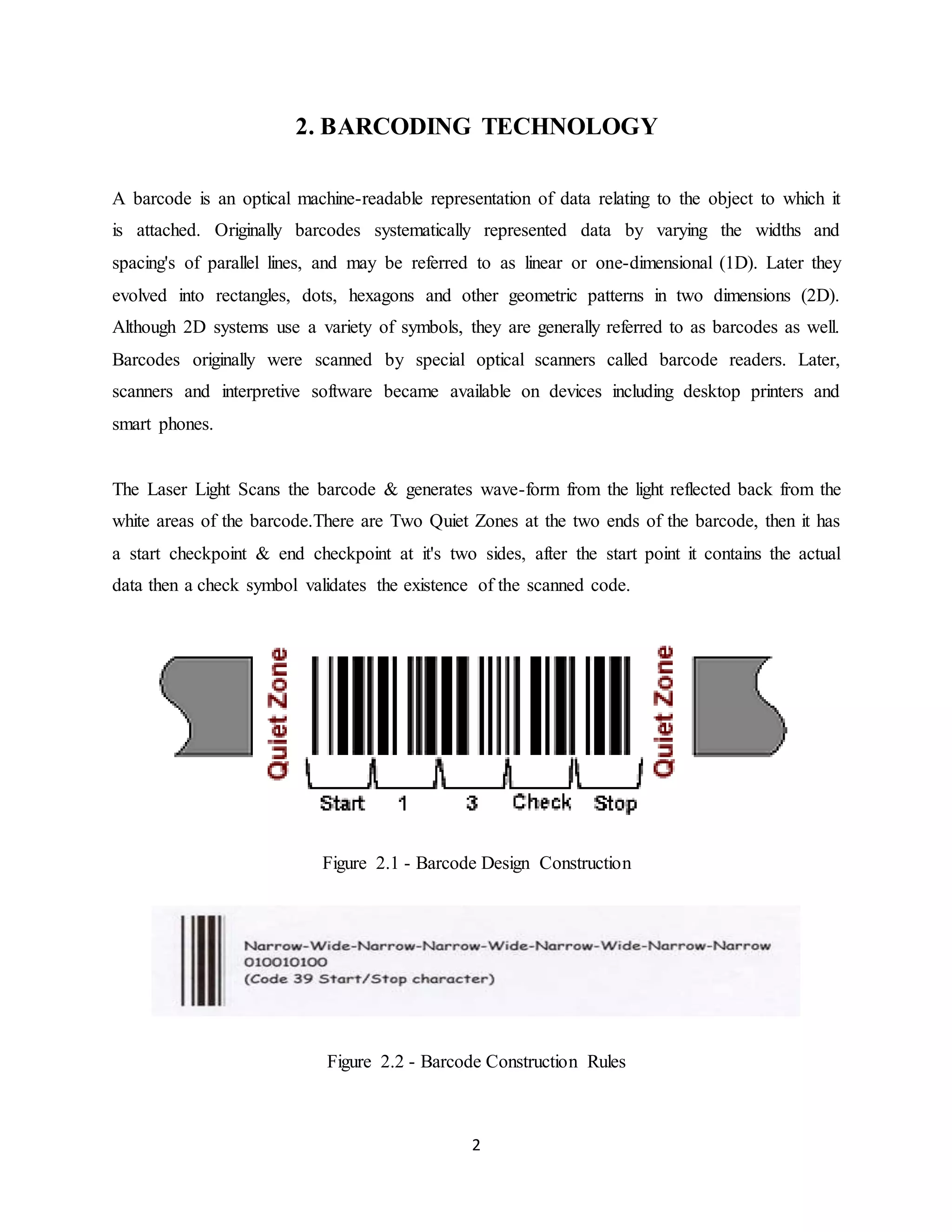 2
2. BARCODING TECHNOLOGY
A barcode is an optical machine-readable representation of data relating to the object to which it
is attached. Originally barcodes systematically represented data by varying the widths and
spacing's of parallel lines, and may be referred to as linear or one-dimensional (1D). Later they
evolved into rectangles, dots, hexagons and other geometric patterns in two dimensions (2D).
Although 2D systems use a variety of symbols, they are generally referred to as barcodes as well.
Barcodes originally were scanned by special optical scanners called barcode readers. Later,
scanners and interpretive software became available on devices including desktop printers and
smart phones.
The Laser Light Scans the barcode & generates wave-form from the light reflected back from the
white areas of the barcode.There are Two Quiet Zones at the two ends of the barcode, then it has
a start checkpoint & end checkpoint at it's two sides, after the start point it contains the actual
data then a check symbol validates the existence of the scanned code.
Figure 2.1 - Barcode Design Construction
Figure 2.2 - Barcode Construction Rules
 