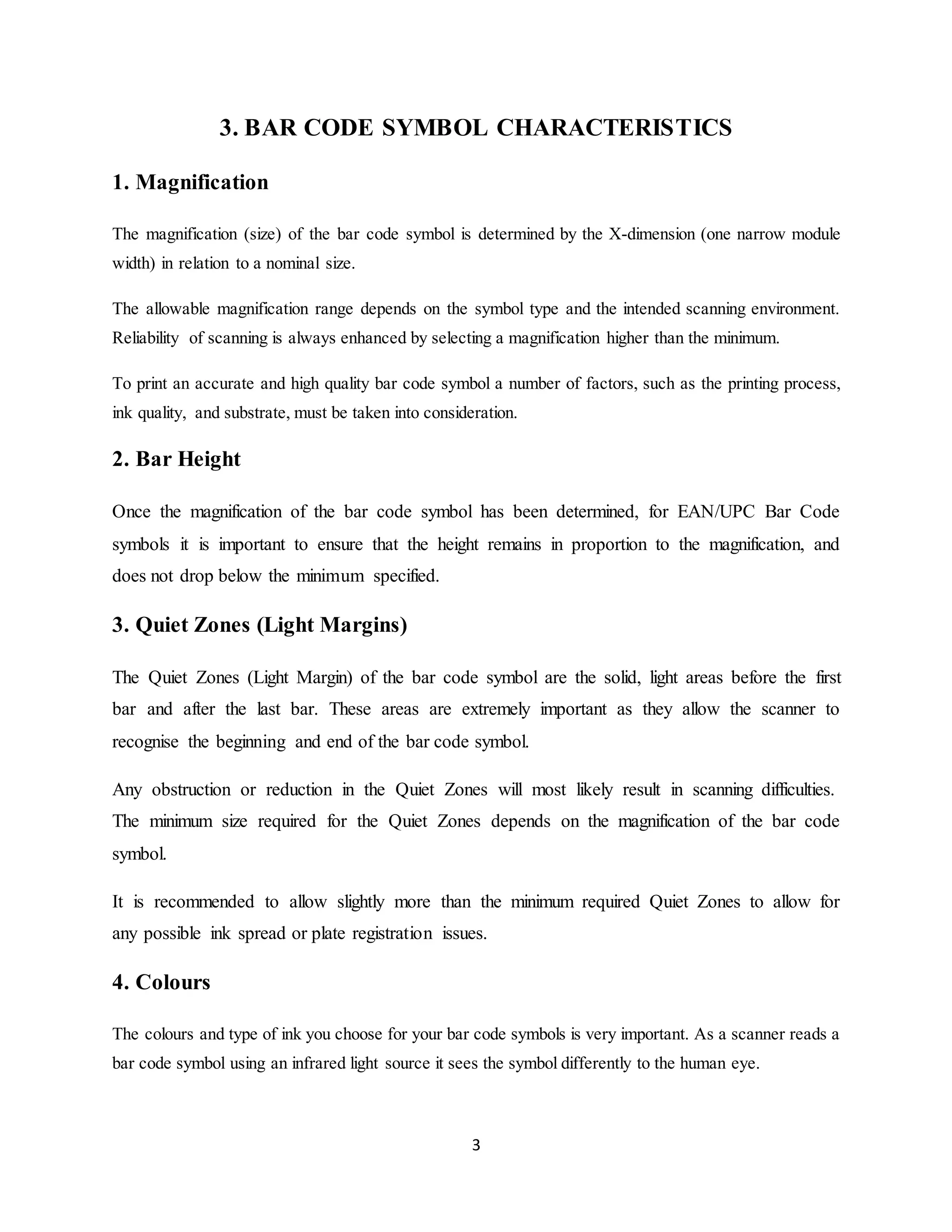 3
3. BAR CODE SYMBOL CHARACTERISTICS
1. Magnification
The magnification (size) of the bar code symbol is determined by the X-dimension (one narrow module
width) in relation to a nominal size.
The allowable magnification range depends on the symbol type and the intended scanning environment.
Reliability of scanning is always enhanced by selecting a magnification higher than the minimum.
To print an accurate and high quality bar code symbol a number of factors, such as the printing process,
ink quality, and substrate, must be taken into consideration.
2. Bar Height
Once the magnification of the bar code symbol has been determined, for EAN/UPC Bar Code
symbols it is important to ensure that the height remains in proportion to the magnification, and
does not drop below the minimum specified.
3. Quiet Zones (Light Margins)
The Quiet Zones (Light Margin) of the bar code symbol are the solid, light areas before the first
bar and after the last bar. These areas are extremely important as they allow the scanner to
recognise the beginning and end of the bar code symbol.
Any obstruction or reduction in the Quiet Zones will most likely result in scanning difficulties.
The minimum size required for the Quiet Zones depends on the magnification of the bar code
symbol.
It is recommended to allow slightly more than the minimum required Quiet Zones to allow for
any possible ink spread or plate registration issues.
4. Colours
The colours and type of ink you choose for your bar code symbols is very important. As a scanner reads a
bar code symbol using an infrared light source it sees the symbol differently to the human eye.
 