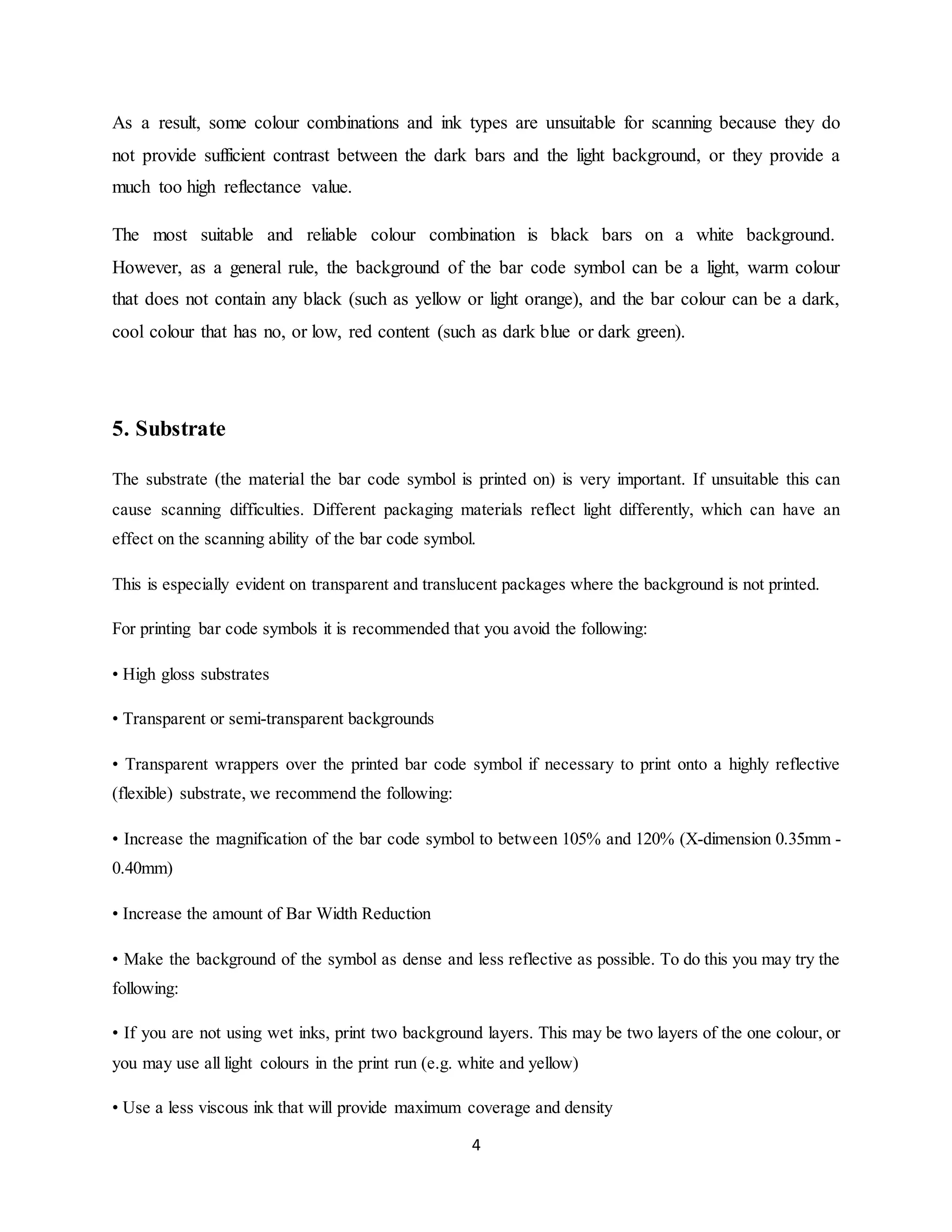 4
As a result, some colour combinations and ink types are unsuitable for scanning because they do
not provide sufficient contrast between the dark bars and the light background, or they provide a
much too high reflectance value.
The most suitable and reliable colour combination is black bars on a white background.
However, as a general rule, the background of the bar code symbol can be a light, warm colour
that does not contain any black (such as yellow or light orange), and the bar colour can be a dark,
cool colour that has no, or low, red content (such as dark blue or dark green).
5. Substrate
The substrate (the material the bar code symbol is printed on) is very important. If unsuitable this can
cause scanning difficulties. Different packaging materials reflect light differently, which can have an
effect on the scanning ability of the bar code symbol.
This is especially evident on transparent and translucent packages where the background is not printed.
For printing bar code symbols it is recommended that you avoid the following:
• High gloss substrates
• Transparent or semi-transparent backgrounds
• Transparent wrappers over the printed bar code symbol if necessary to print onto a highly reflective
(flexible) substrate, we recommend the following:
• Increase the magnification of the bar code symbol to between 105% and 120% (X-dimension 0.35mm -
0.40mm)
• Increase the amount of Bar Width Reduction
• Make the background of the symbol as dense and less reflective as possible. To do this you may try the
following:
• If you are not using wet inks, print two background layers. This may be two layers of the one colour, or
you may use all light colours in the print run (e.g. white and yellow)
• Use a less viscous ink that will provide maximum coverage and density
 