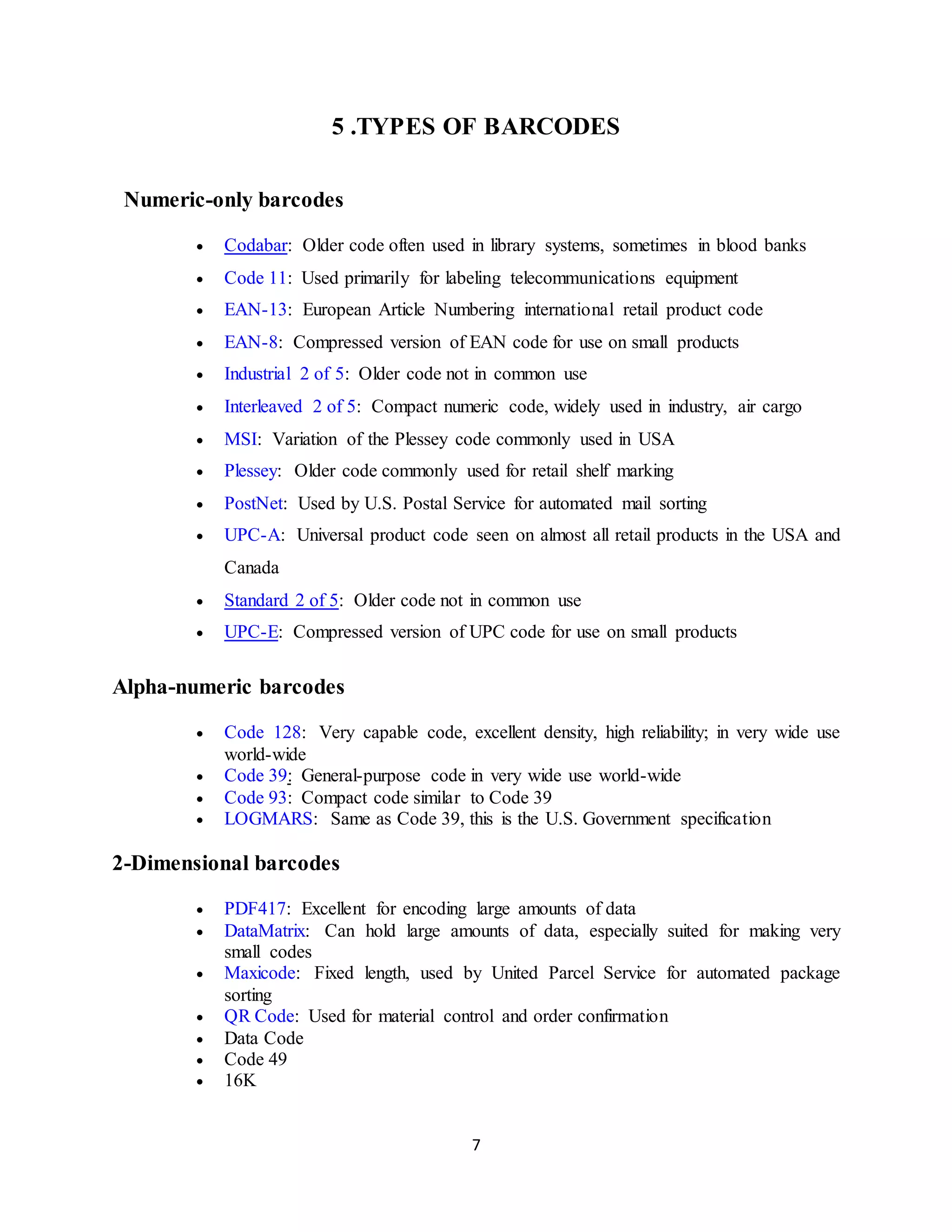 7
5 .TYPES OF BARCODES
Numeric-only barcodes
 Codabar: Older code often used in library systems, sometimes in blood banks
 Code 11: Used primarily for labeling telecommunications equipment
 EAN-13: European Article Numbering international retail product code
 EAN-8: Compressed version of EAN code for use on small products
 Industrial 2 of 5: Older code not in common use
 Interleaved 2 of 5: Compact numeric code, widely used in industry, air cargo
 MSI: Variation of the Plessey code commonly used in USA
 Plessey: Older code commonly used for retail shelf marking
 PostNet: Used by U.S. Postal Service for automated mail sorting
 UPC-A: Universal product code seen on almost all retail products in the USA and
Canada
 Standard 2 of 5: Older code not in common use
 UPC-E: Compressed version of UPC code for use on small products
Alpha-numeric barcodes
 Code 128: Very capable code, excellent density, high reliability; in very wide use
world-wide
 Code 39: General-purpose code in very wide use world-wide
 Code 93: Compact code similar to Code 39
 LOGMARS: Same as Code 39, this is the U.S. Government specification
2-Dimensional barcodes
 PDF417: Excellent for encoding large amounts of data
 DataMatrix: Can hold large amounts of data, especially suited for making very
small codes
 Maxicode: Fixed length, used by United Parcel Service for automated package
sorting
 QR Code: Used for material control and order confirmation
 Data Code
 Code 49
 16K
 
