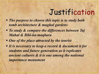  The purpose to choose this topic is to study both
tomb architecture & mughal gardens
 To study & compare the differences between Taj
Mahal & Bibi-ka-maqbara
 One of the place attracted by the tourist
 It is necessary to keep a record & document it for
students and future generation as it replicates
ancient cultures & it is one among the national
importance monument
 