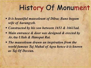  It is beautiful mausoleum of Dilraz Bano begum
wife of Aurangzeb.
 Constructed by his son between 1651 & 16611ad.
 Main entrance & door was designed & erected by
Ar.Ata Ullah & Hanspat Rai.
 The mausoleum drawn an inspiration from the
world famous Taj Mahal of Agra hence it is known
as Taj Of Deccan.
 